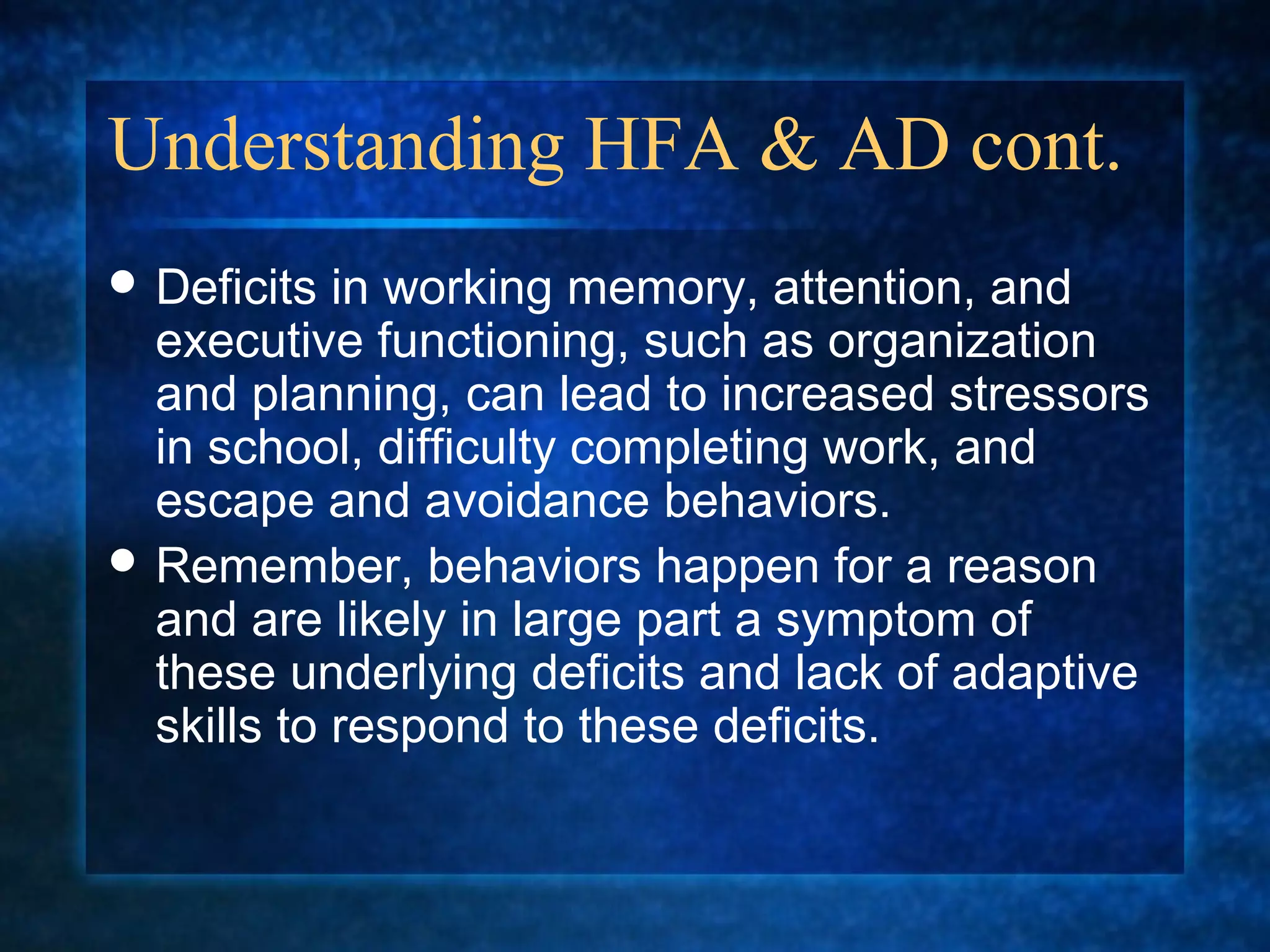 Understanding HFA & AD cont.
 Deficits  in working memory, attention, and
  executive functioning, such as organization
  and planning, can lead to increased stressors
  in school, difficulty completing work, and
  escape and avoidance behaviors.
 Remember, behaviors happen for a reason
  and are likely in large part a symptom of
  these underlying deficits and lack of adaptive
  skills to respond to these deficits.
 