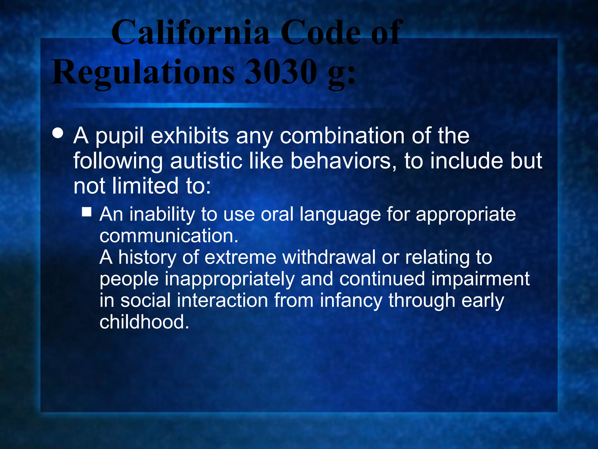 California Code of
Regulations 3030 g:
A pupil exhibits any combination of the
 following autistic like behaviors, to include but
 not limited to:
    An inability to use oral language for appropriate
     communication.
     A history of extreme withdrawal or relating to
     people inappropriately and continued impairment
     in social interaction from infancy through early
     childhood.
 