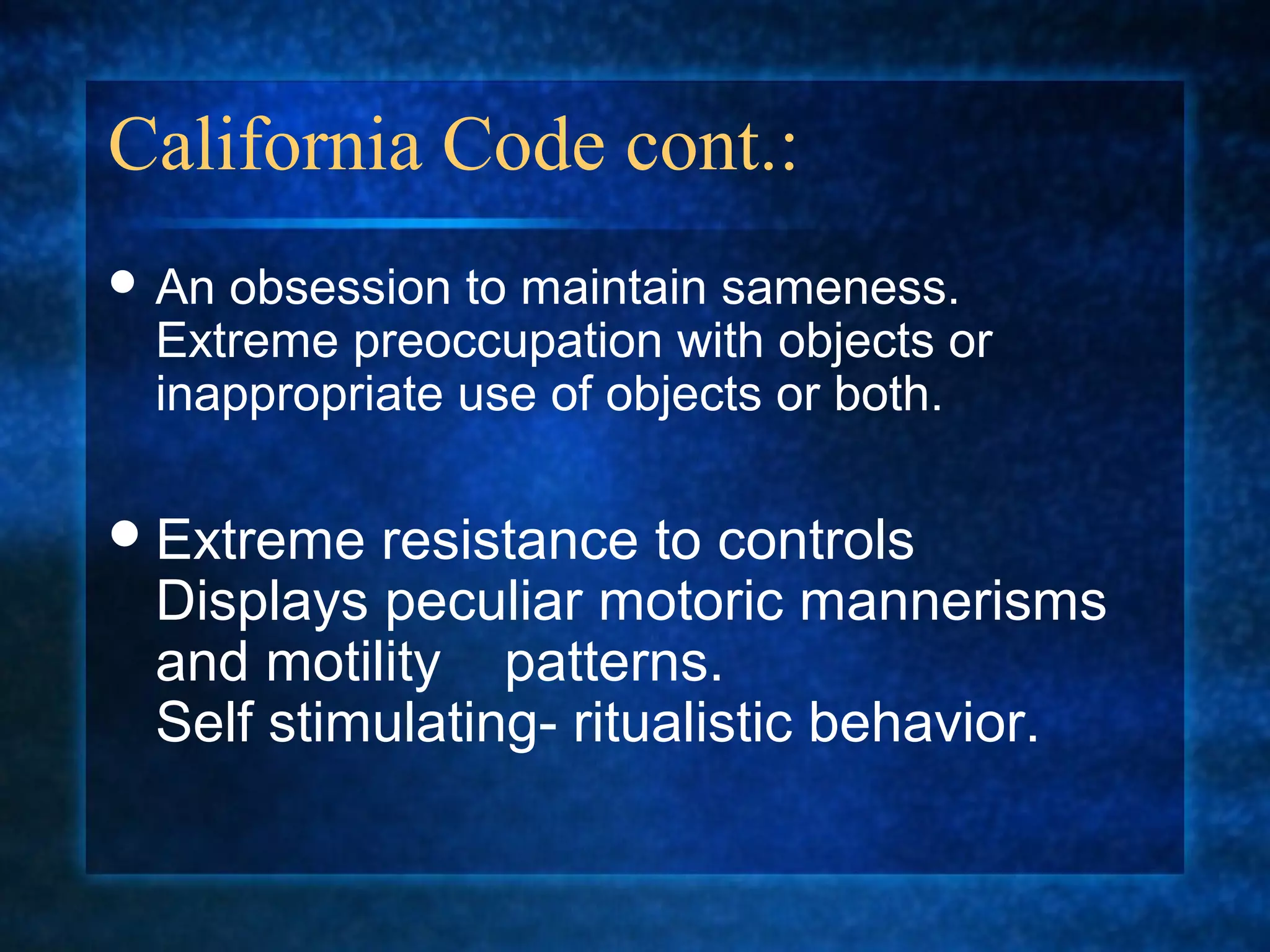 California Code cont.:
 Anobsession to maintain sameness.
 Extreme preoccupation with objects or
 inappropriate use of objects or both.

 Extreme resistance to controls
 Displays peculiar motoric mannerisms
 and motility patterns.
 Self stimulating- ritualistic behavior.
 