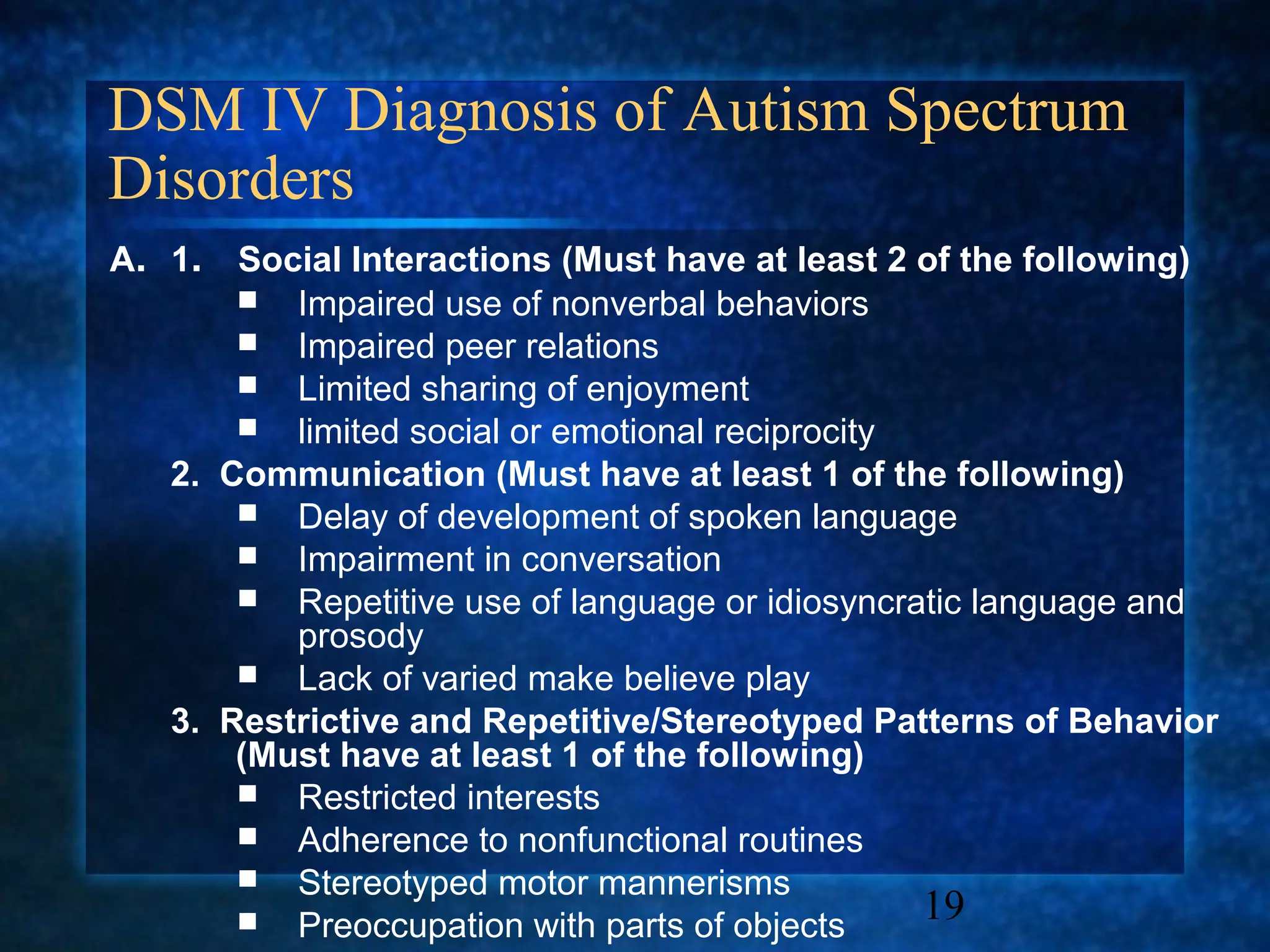 DSM IV Diagnosis of Autism Spectrum
Disorders
A. 1.  Social Interactions (Must have at least 2 of the following)
        Impaired use of nonverbal behaviors
        Impaired peer relations
        Limited sharing of enjoyment
        limited social or emotional reciprocity
   2. Communication (Must have at least 1 of the following)
        Delay of development of spoken language
        Impairment in conversation
        Repetitive use of language or idiosyncratic language and
          prosody
        Lack of varied make believe play
   3. Restrictive and Repetitive/Stereotyped Patterns of Behavior
       (Must have at least 1 of the following)
        Restricted interests
        Adherence to nonfunctional routines
        Stereotyped motor mannerisms
        Preoccupation with parts of objects     19
 