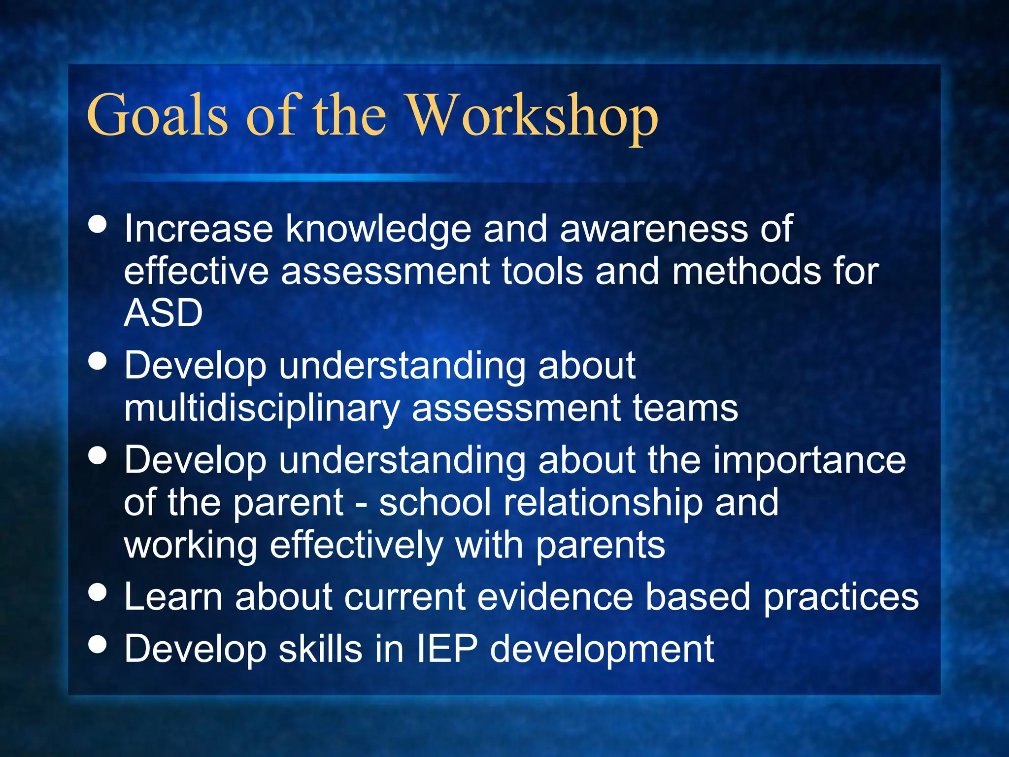 Goals of the Workshop
 Increase  knowledge and awareness of
  effective assessment tools and methods for
  ASD
 Develop understanding about
  multidisciplinary assessment teams
 Develop understanding about the importance
  of the parent - school relationship and
  working effectively with parents
 Learn about current evidence based practices
 Develop skills in IEP development
 