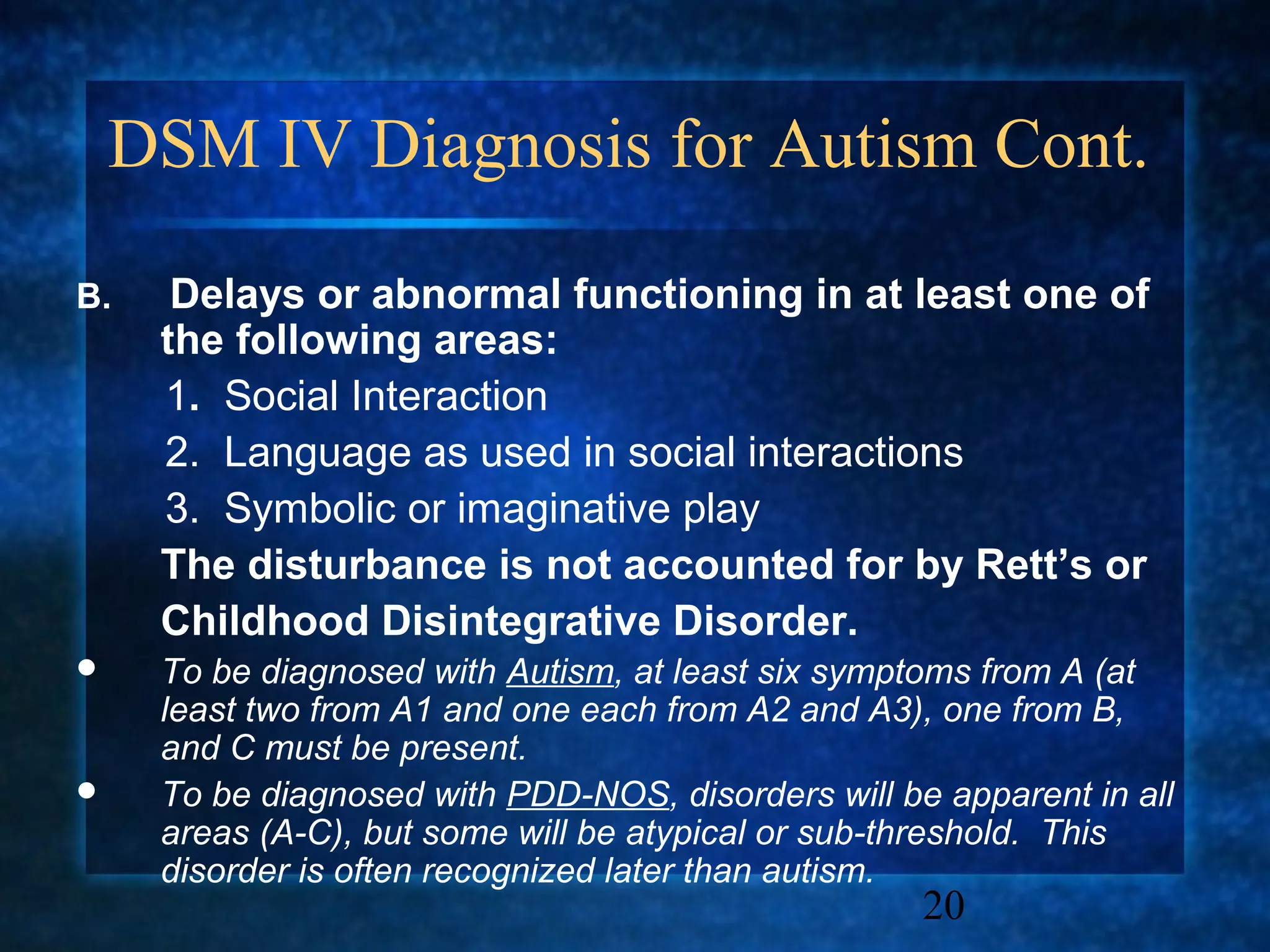 DSM IV Diagnosis for Autism Cont.

B.    Delays or abnormal functioning in at least one of
     the following areas:
     1. Social Interaction
     2. Language as used in social interactions
     3. Symbolic or imaginative play
     The disturbance is not accounted for by Rett’s or
     Childhood Disintegrative Disorder.
    To be diagnosed with Autism, at least six symptoms from A (at
     least two from A1 and one each from A2 and A3), one from B,
     and C must be present.
    To be diagnosed with PDD-NOS, disorders will be apparent in all
     areas (A-C), but some will be atypical or sub-threshold. This
     disorder is often recognized later than autism.
                                                    20
 