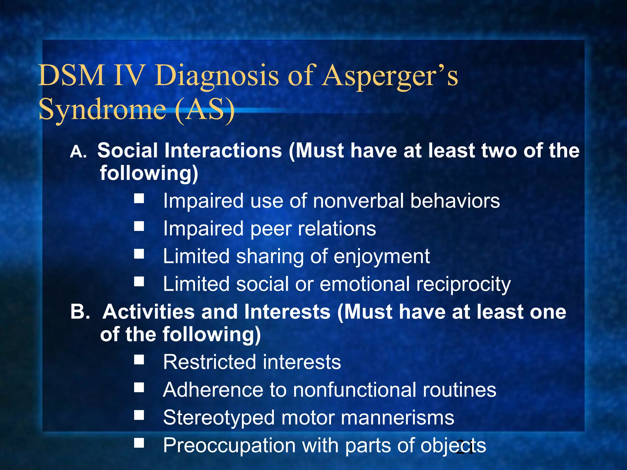 DSM IV Diagnosis of Asperger’s
Syndrome (AS)
  A. Social Interactions (Must have at least two of the
     following)
          Impaired use of nonverbal behaviors
          Impaired peer relations
          Limited sharing of enjoyment
          Limited social or emotional reciprocity
  B. Activities and Interests (Must have at least one
     of the following)
          Restricted interests
          Adherence to nonfunctional routines
          Stereotyped motor mannerisms
          Preoccupation with parts of objects
                                            21
 