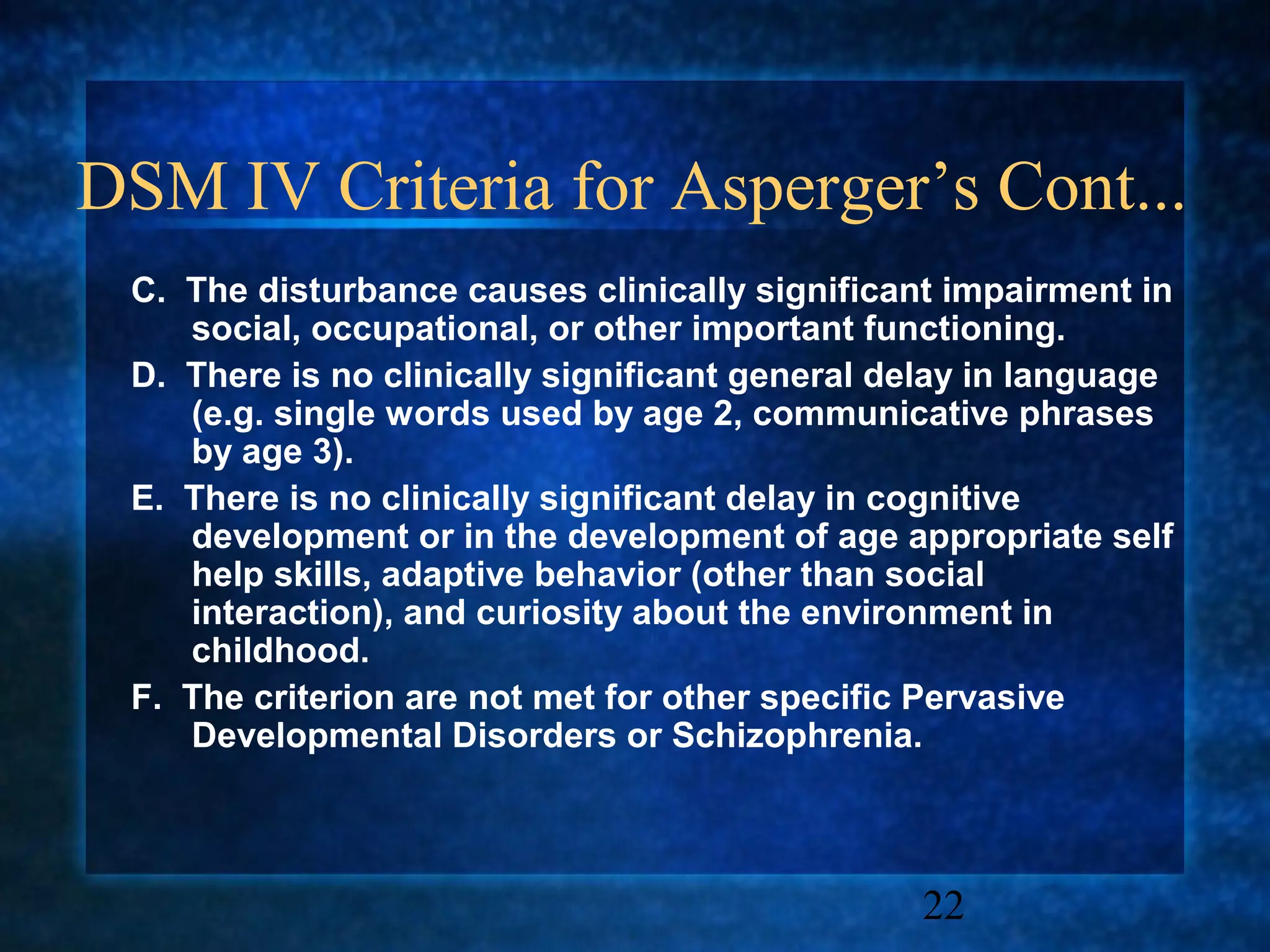 DSM IV Criteria for Asperger’s Cont...
 C. The disturbance causes clinically significant impairment in
    social, occupational, or other important functioning.
 D. There is no clinically significant general delay in language
    (e.g. single words used by age 2, communicative phrases
    by age 3).
 E. There is no clinically significant delay in cognitive
    development or in the development of age appropriate self
    help skills, adaptive behavior (other than social
    interaction), and curiosity about the environment in
    childhood.
 F. The criterion are not met for other specific Pervasive
    Developmental Disorders or Schizophrenia.



                                                22
 