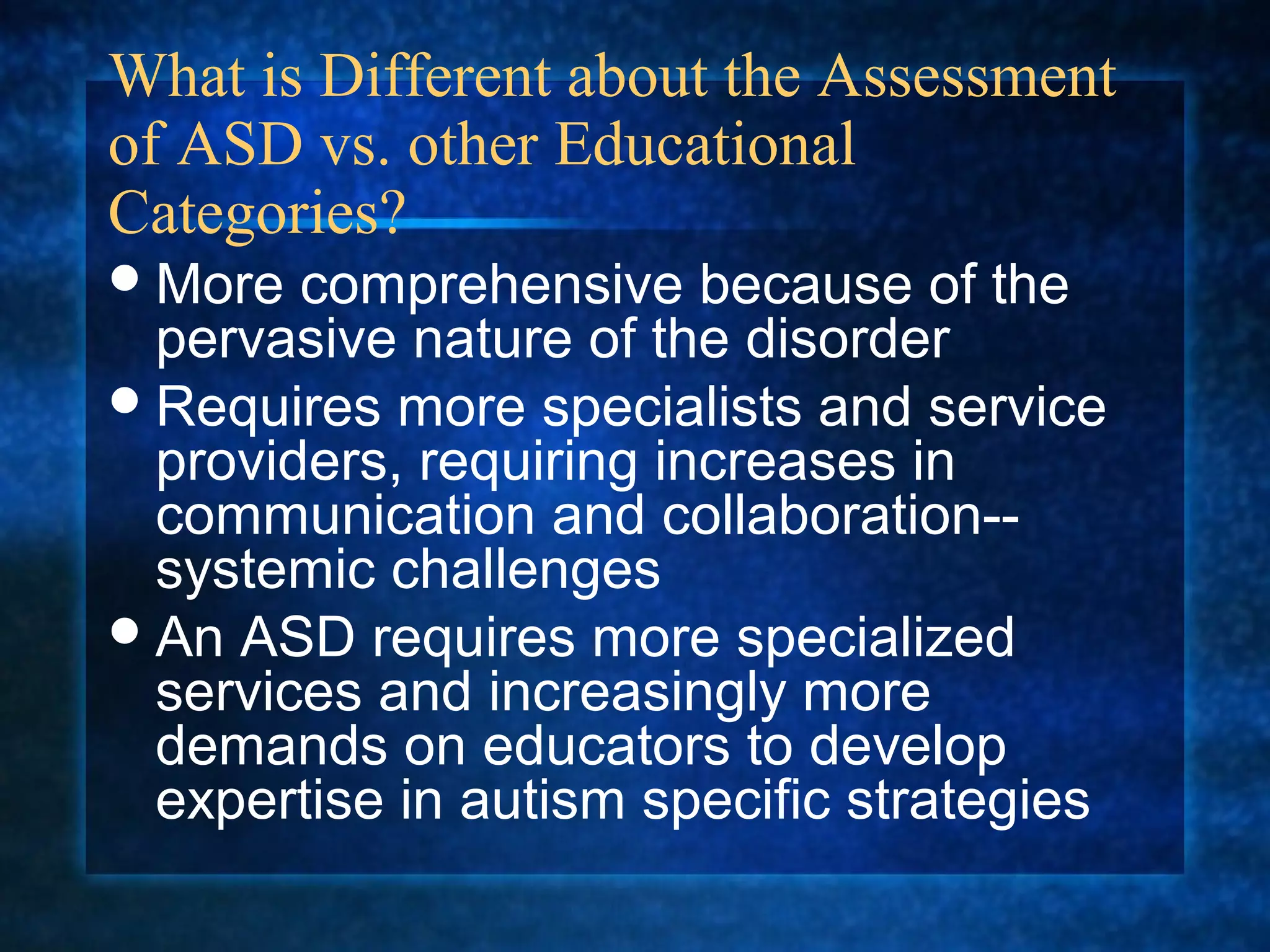 What is Different about the Assessment
of ASD vs. other Educational
Categories?
 More  comprehensive because of the
  pervasive nature of the disorder
 Requires more specialists and service
  providers, requiring increases in
  communication and collaboration--
  systemic challenges
 An ASD requires more specialized
  services and increasingly more
  demands on educators to develop
  expertise in autism specific strategies
 