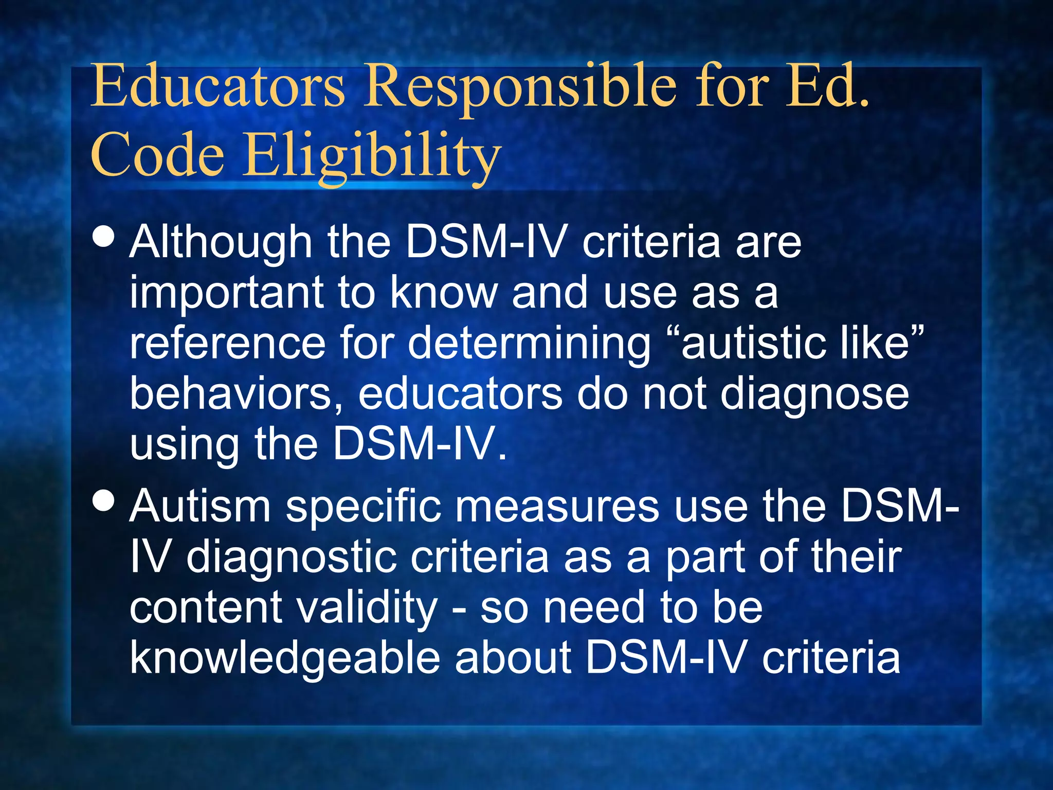 Educators Responsible for Ed.
Code Eligibility
 Although  the DSM-IV criteria are
  important to know and use as a
  reference for determining “autistic like”
  behaviors, educators do not diagnose
  using the DSM-IV.
 Autism specific measures use the DSM-
  IV diagnostic criteria as a part of their
  content validity - so need to be
  knowledgeable about DSM-IV criteria
 