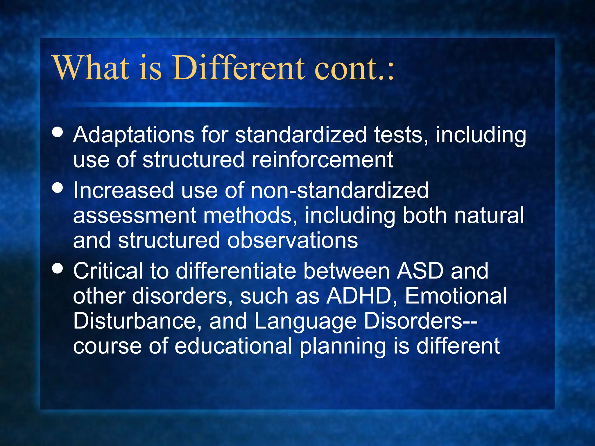What is Different cont.:
 Adaptations    for standardized tests, including
  use of structured reinforcement
 Increased use of non-standardized
  assessment methods, including both natural
  and structured observations
 Critical to differentiate between ASD and
  other disorders, such as ADHD, Emotional
  Disturbance, and Language Disorders--
  course of educational planning is different
 