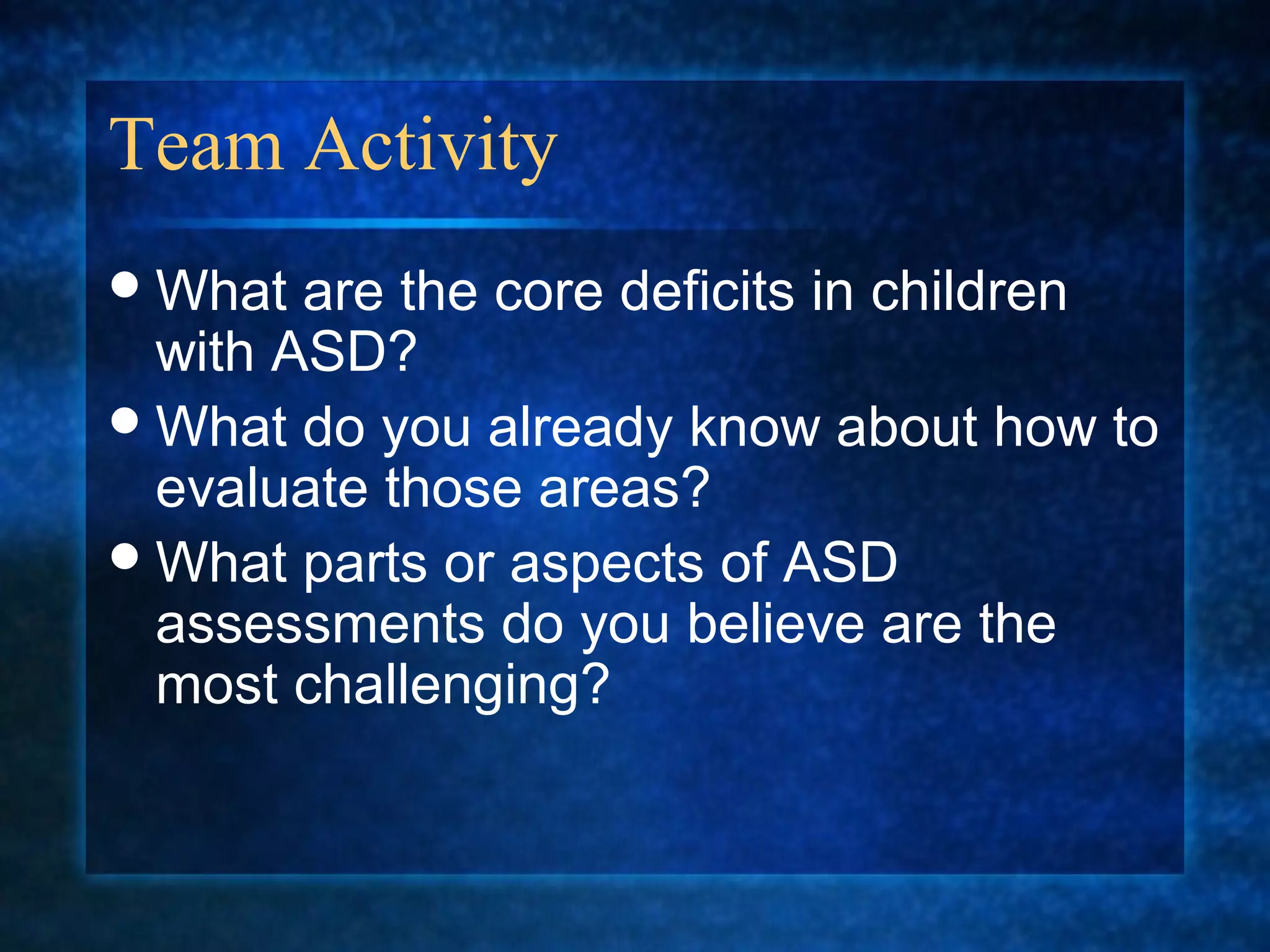 Team Activity
 What  are the core deficits in children
  with ASD?
 What do you already know about how to
  evaluate those areas?
 What parts or aspects of ASD
  assessments do you believe are the
  most challenging?
 