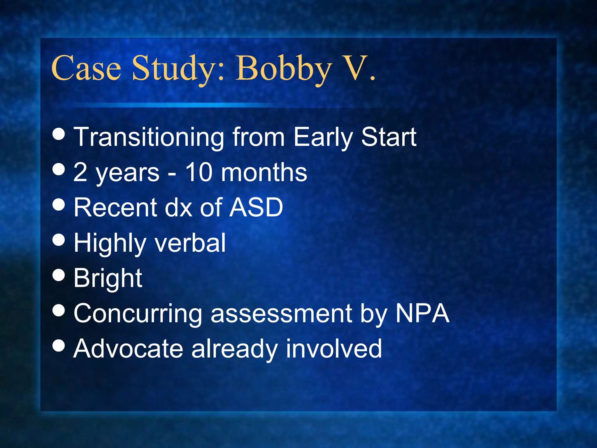 Case Study: Bobby V.
 Transitioning from Early Start
 2 years - 10 months
 Recent dx of ASD
 Highly verbal
 Bright
 Concurring assessment by NPA
 Advocate already involved
 