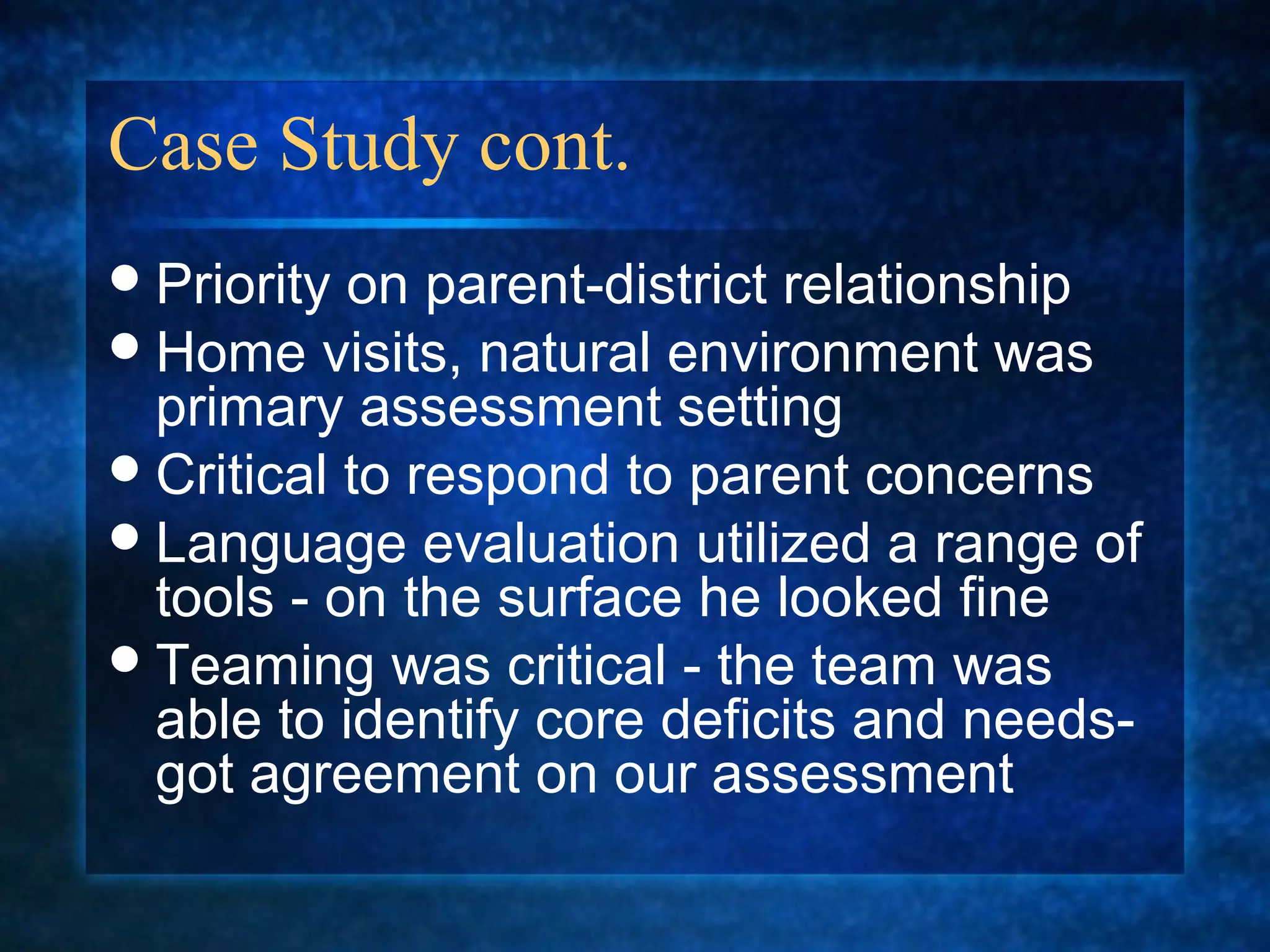 Case Study cont.
 Priority on parent-district relationship
 Home visits, natural environment was
  primary assessment setting
 Critical to respond to parent concerns
 Language evaluation utilized a range of
  tools - on the surface he looked fine
 Teaming was critical - the team was
  able to identify core deficits and needs-
  got agreement on our assessment
 