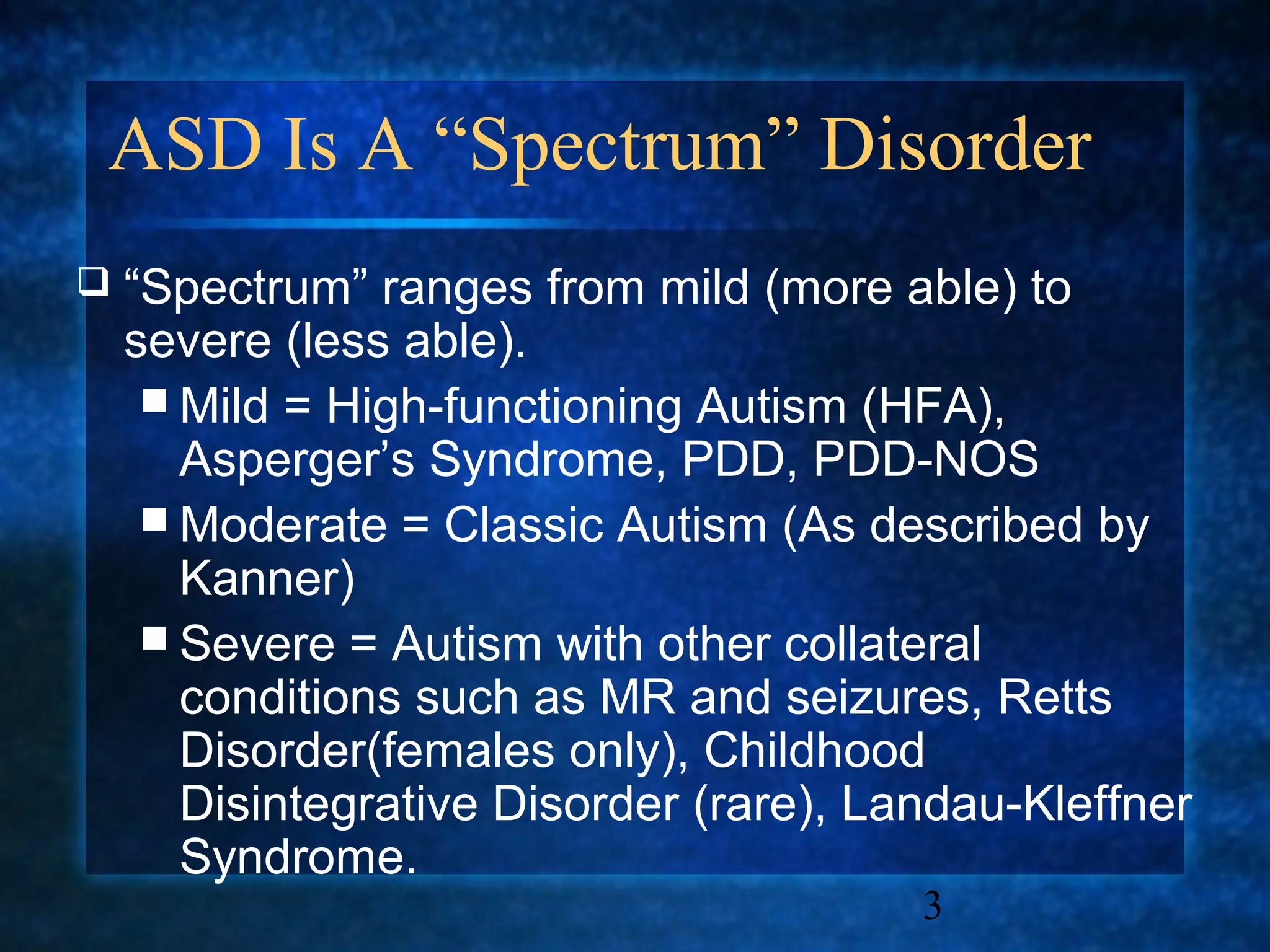 ASD Is A “Spectrum” Disorder
   “Spectrum” ranges from mild (more able) to
    severe (less able).
      Mild = High-functioning Autism (HFA),
       Asperger’s Syndrome, PDD, PDD-NOS
      Moderate = Classic Autism (As described by
       Kanner)
      Severe = Autism with other collateral
       conditions such as MR and seizures, Retts
       Disorder(females only), Childhood
       Disintegrative Disorder (rare), Landau-Kleffner
       Syndrome.
                                         3
 