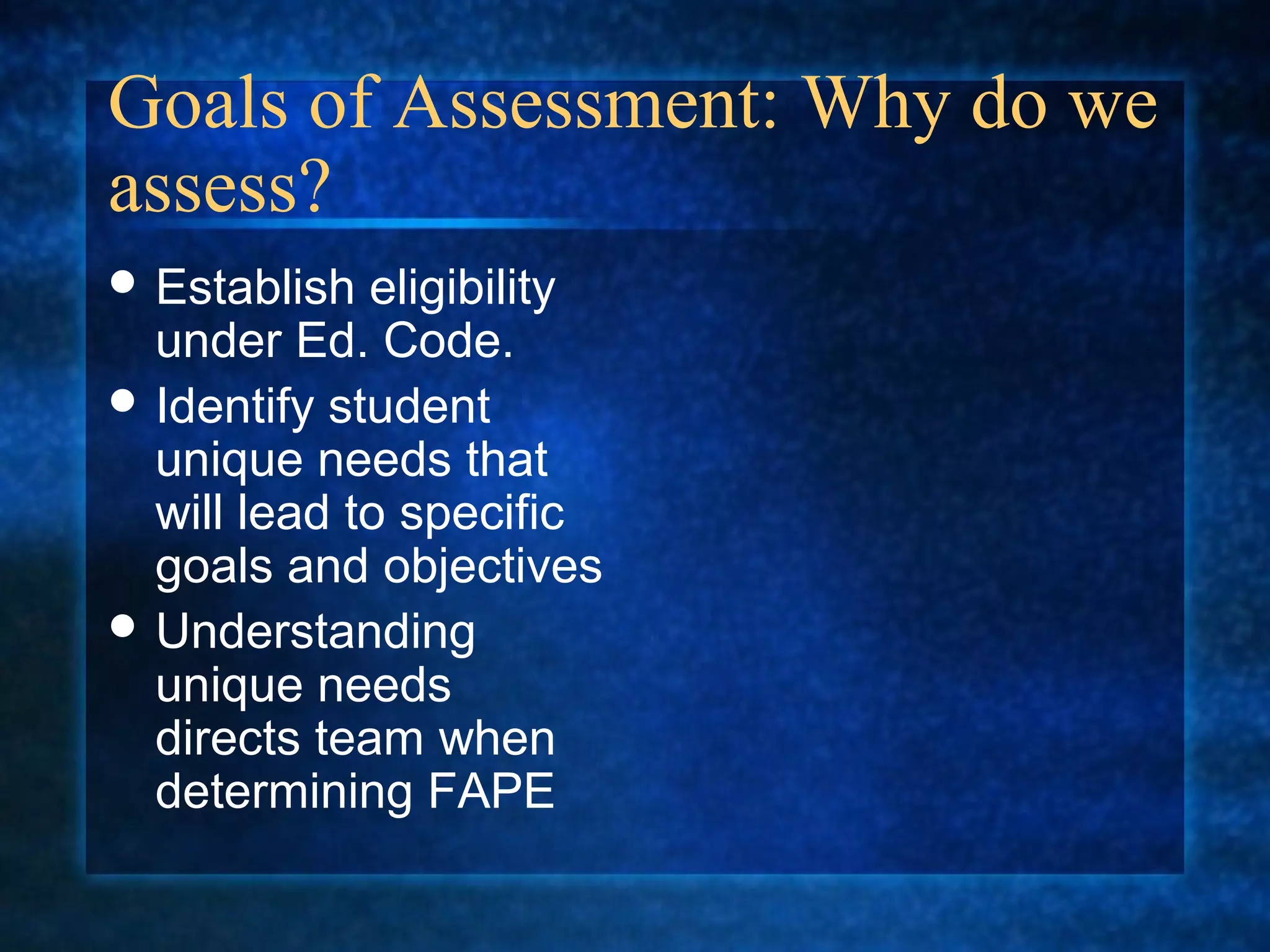 Goals of Assessment: Why do we
assess?
 Establish  eligibility
  under Ed. Code.
 Identify student
  unique needs that
  will lead to specific
  goals and objectives
 Understanding
  unique needs
  directs team when
  determining FAPE
 