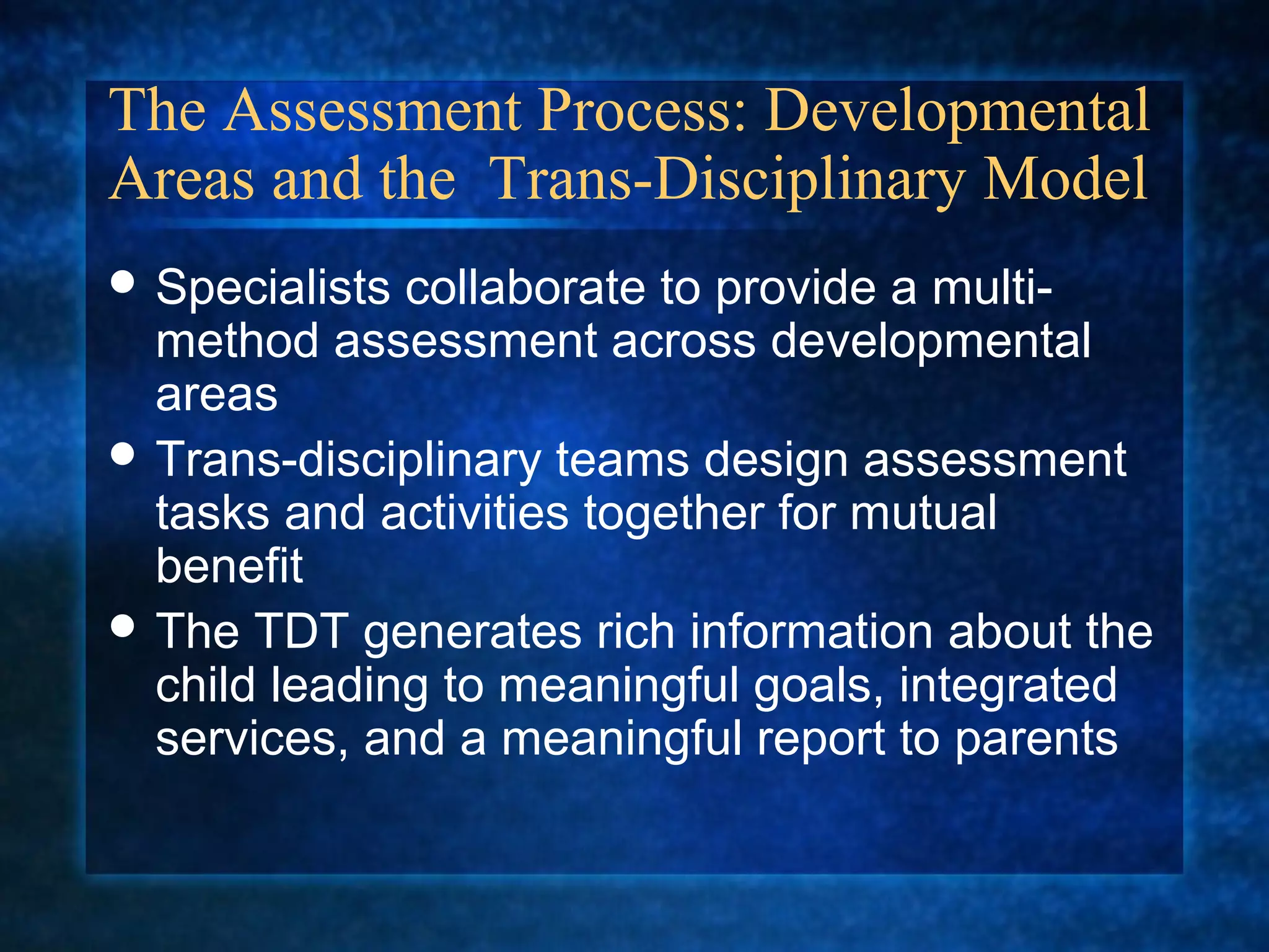 The Assessment Process: Developmental
Areas and the Trans-Disciplinary Model
 Specialists collaborate to provide a multi-
  method assessment across developmental
  areas
 Trans-disciplinary teams design assessment
  tasks and activities together for mutual
  benefit
 The TDT generates rich information about the
  child leading to meaningful goals, integrated
  services, and a meaningful report to parents
 