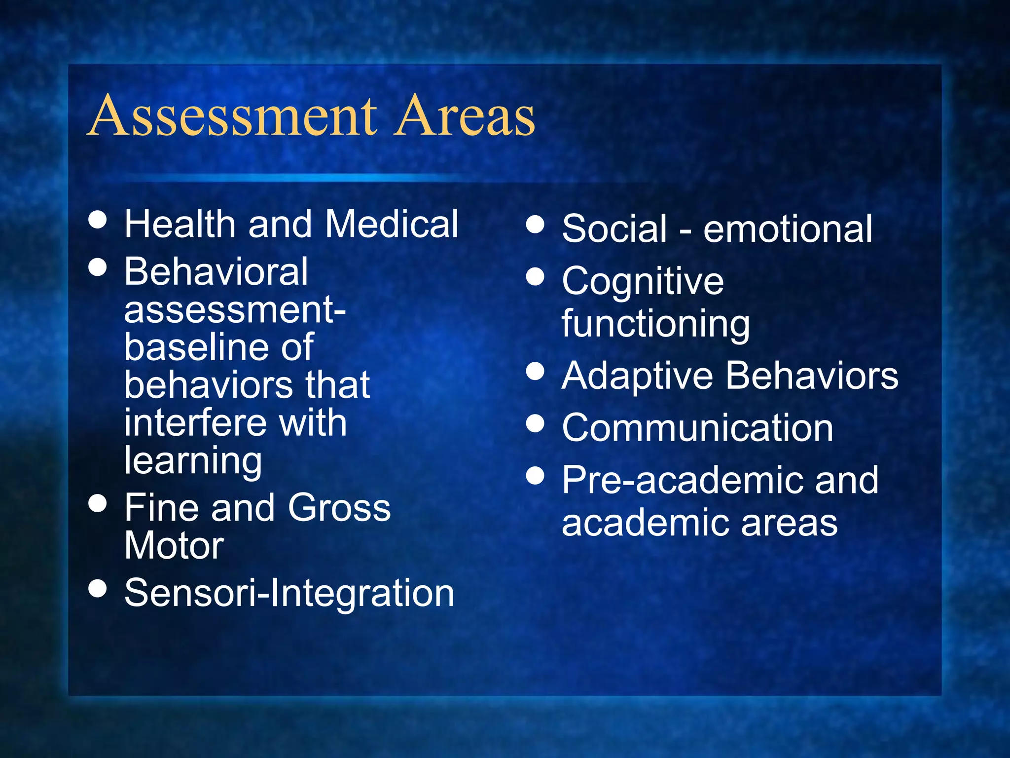Assessment Areas
 Health  and Medical    Social - emotional
 Behavioral             Cognitive
  assessment-             functioning
  baseline of
  behaviors that         Adaptive Behaviors
  interfere with         Communication
  learning               Pre-academic and
 Fine and Gross
                          academic areas
  Motor
 Sensori-Integration
 