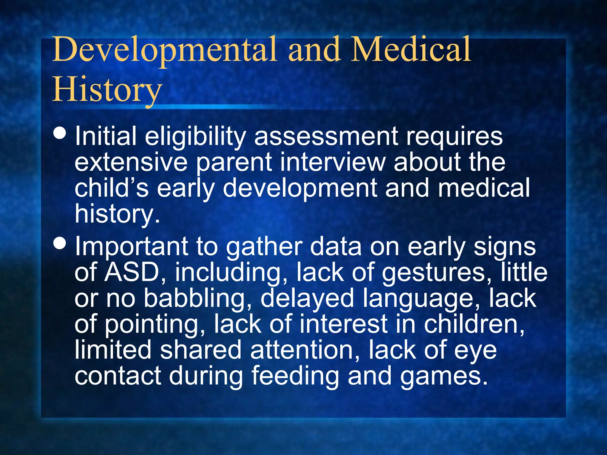 Developmental and Medical
History
 Initialeligibility assessment requires
  extensive parent interview about the
  child’s early development and medical
  history.
 Important to gather data on early signs
  of ASD, including, lack of gestures, little
  or no babbling, delayed language, lack
  of pointing, lack of interest in children,
  limited shared attention, lack of eye
  contact during feeding and games.
 
