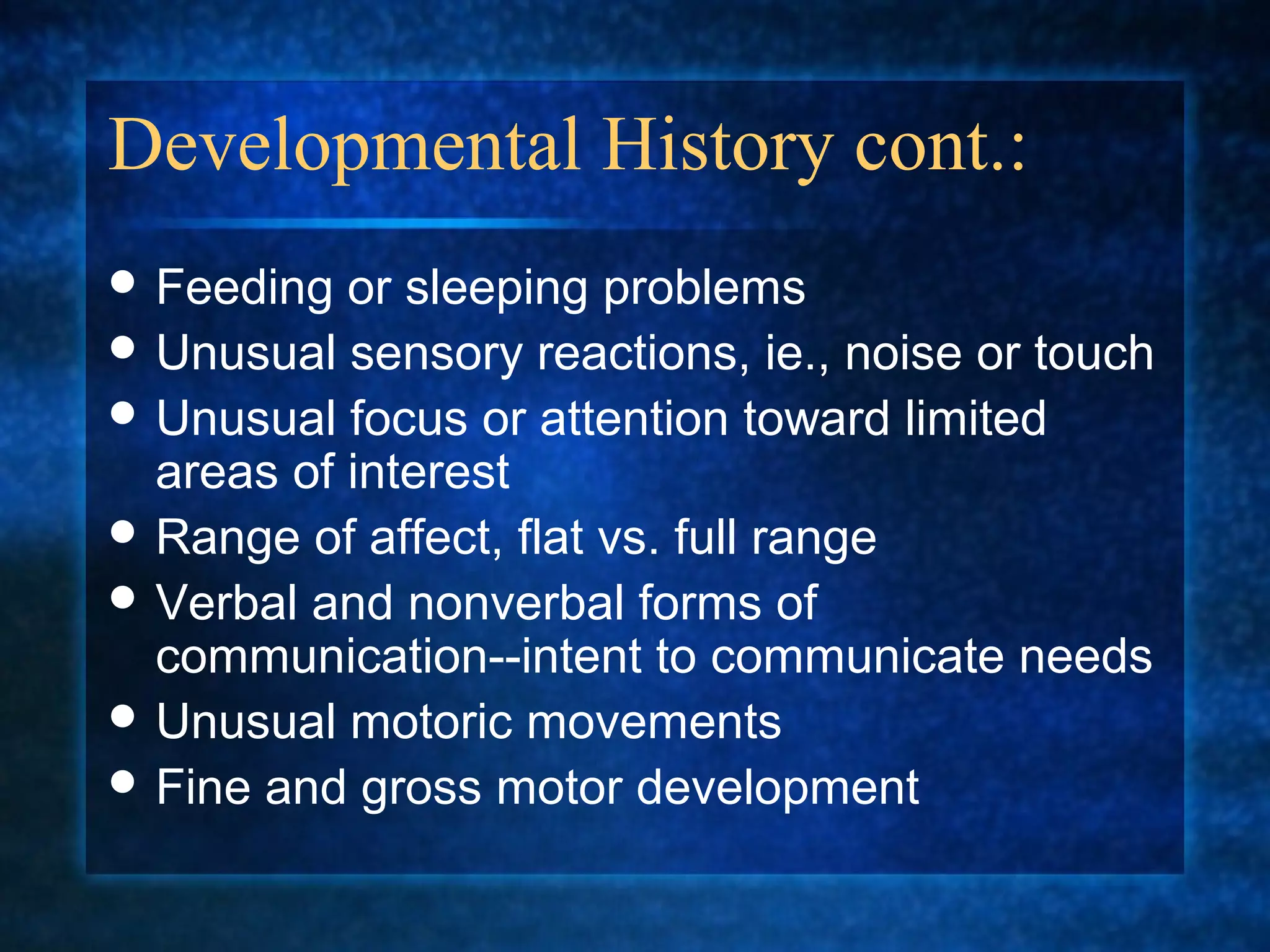 Developmental History cont.:
 Feeding  or sleeping problems
 Unusual sensory reactions, ie., noise or touch
 Unusual focus or attention toward limited
  areas of interest
 Range of affect, flat vs. full range
 Verbal and nonverbal forms of
  communication--intent to communicate needs
 Unusual motoric movements
 Fine and gross motor development
 