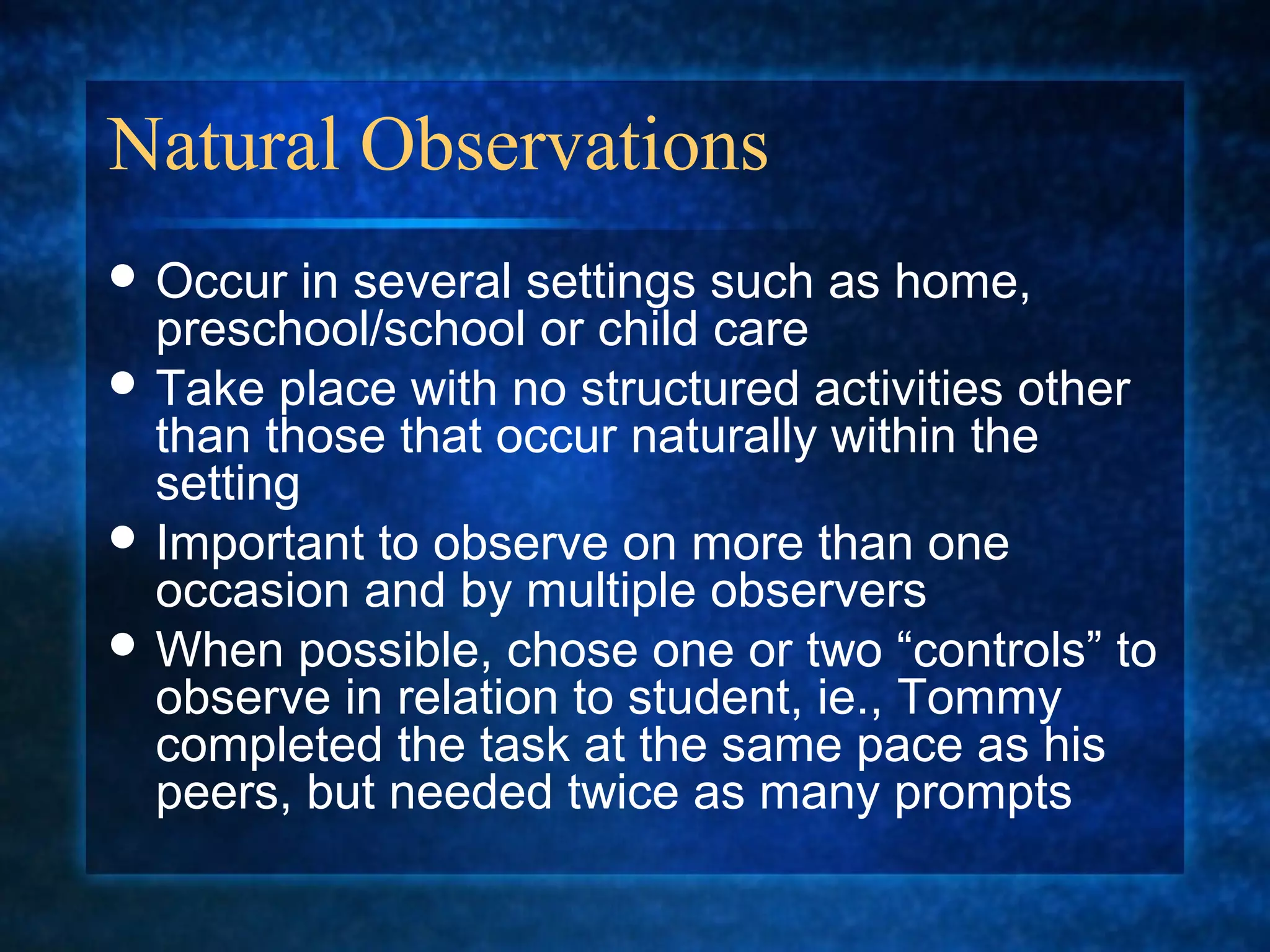 Natural Observations
 Occur  in several settings such as home,
  preschool/school or child care
 Take place with no structured activities other
  than those that occur naturally within the
  setting
 Important to observe on more than one
  occasion and by multiple observers
 When possible, chose one or two “controls” to
  observe in relation to student, ie., Tommy
  completed the task at the same pace as his
  peers, but needed twice as many prompts
 