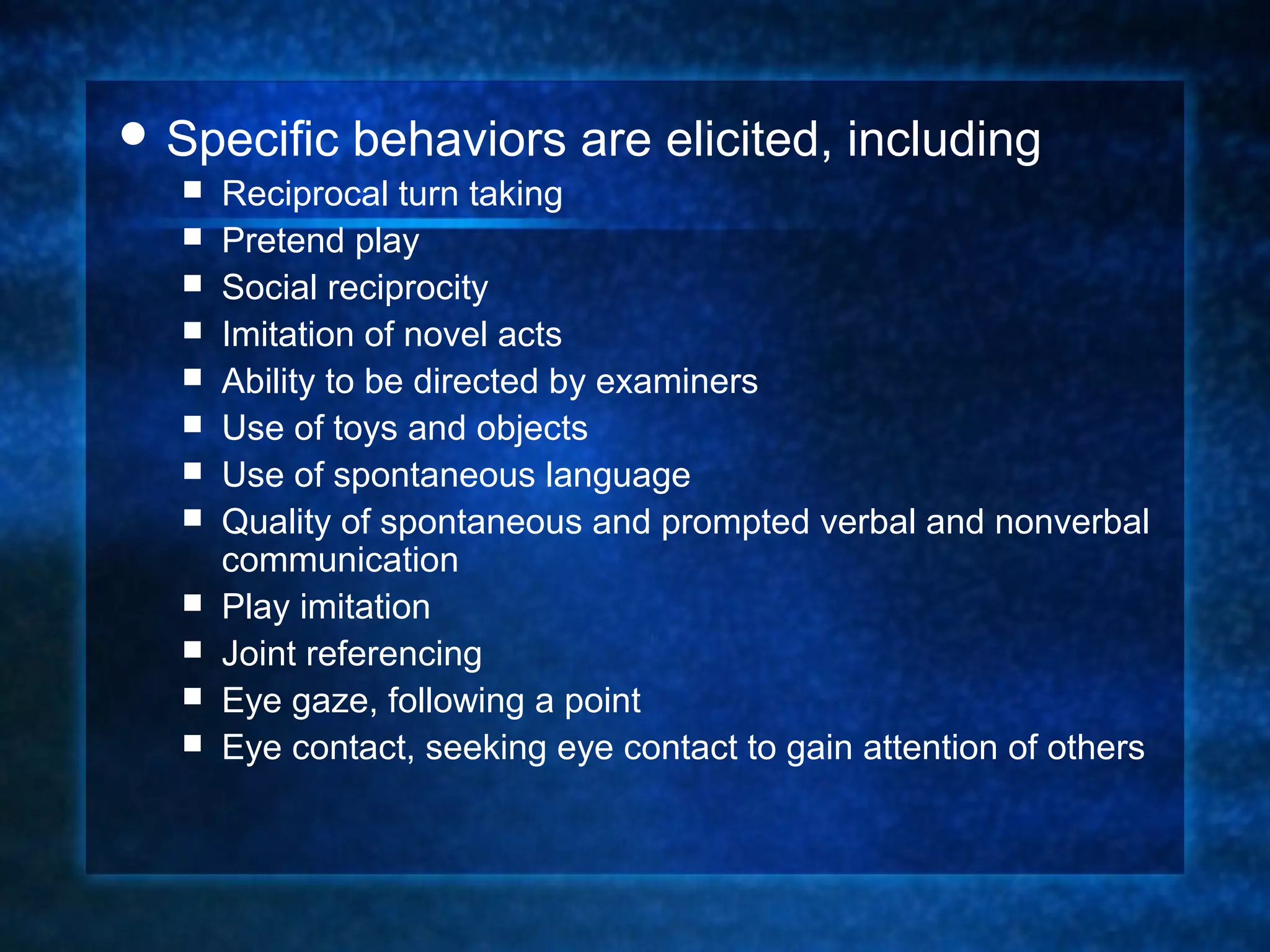  Specific    behaviors are elicited, including
     Reciprocal turn taking
     Pretend play
     Social reciprocity
     Imitation of novel acts
     Ability to be directed by examiners
     Use of toys and objects
     Use of spontaneous language
     Quality of spontaneous and prompted verbal and nonverbal
      communication
     Play imitation
     Joint referencing
     Eye gaze, following a point
     Eye contact, seeking eye contact to gain attention of others
 