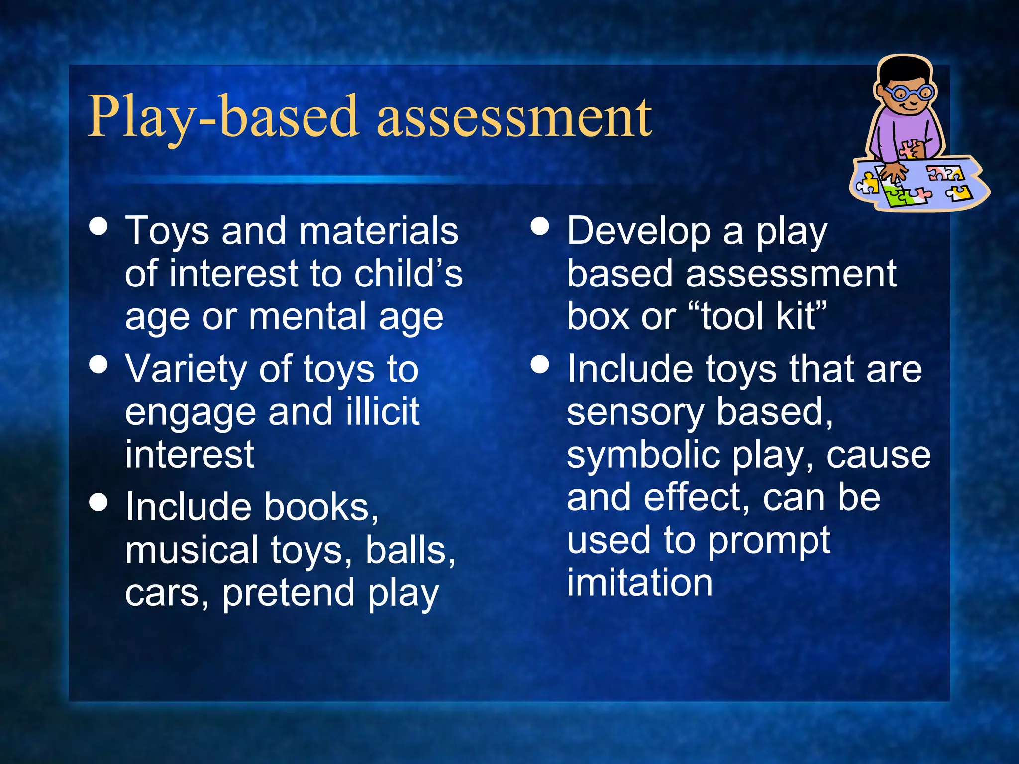 Play-based assessment
 Toys  and materials       Develop   a play
  of interest to child’s     based assessment
  age or mental age          box or “tool kit”
 Variety of toys to        Include toys that are
  engage and illicit         sensory based,
  interest                   symbolic play, cause
 Include books,             and effect, can be
  musical toys, balls,       used to prompt
  cars, pretend play         imitation
 