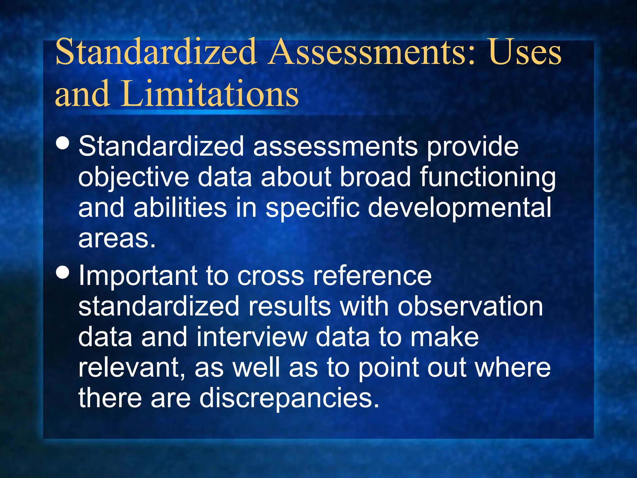 Standardized Assessments: Uses
and Limitations
 Standardized    assessments provide
  objective data about broad functioning
  and abilities in specific developmental
  areas.
 Important to cross reference
  standardized results with observation
  data and interview data to make
  relevant, as well as to point out where
  there are discrepancies.
 