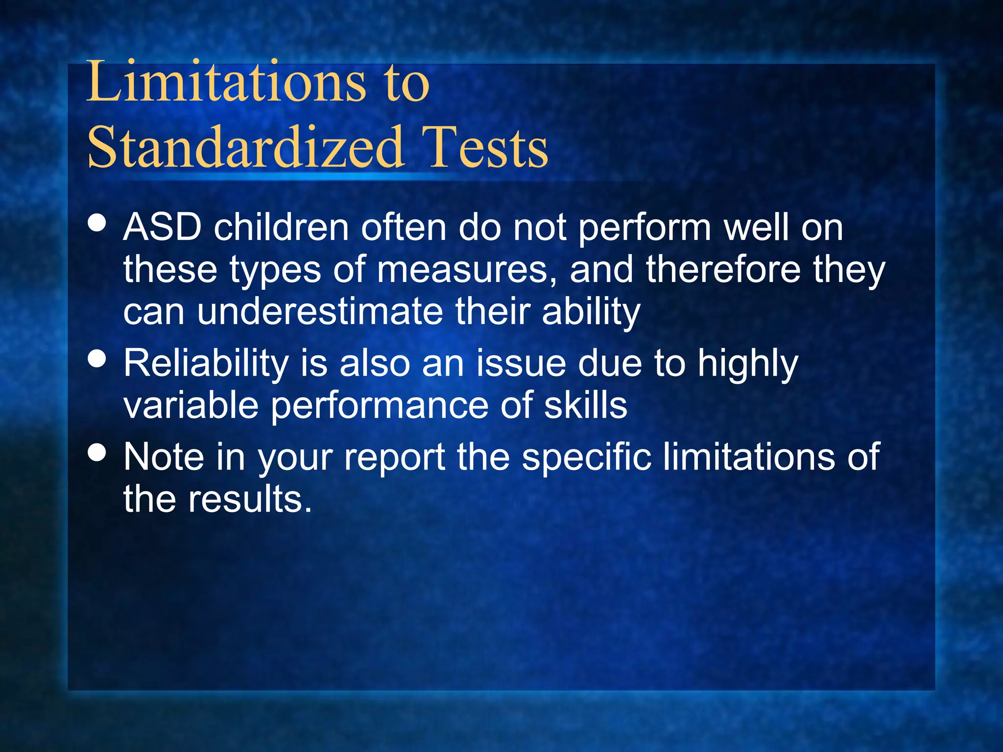 Limitations to
Standardized Tests
 ASD   children often do not perform well on
  these types of measures, and therefore they
  can underestimate their ability
 Reliability is also an issue due to highly
  variable performance of skills
 Note in your report the specific limitations of
  the results.
 
