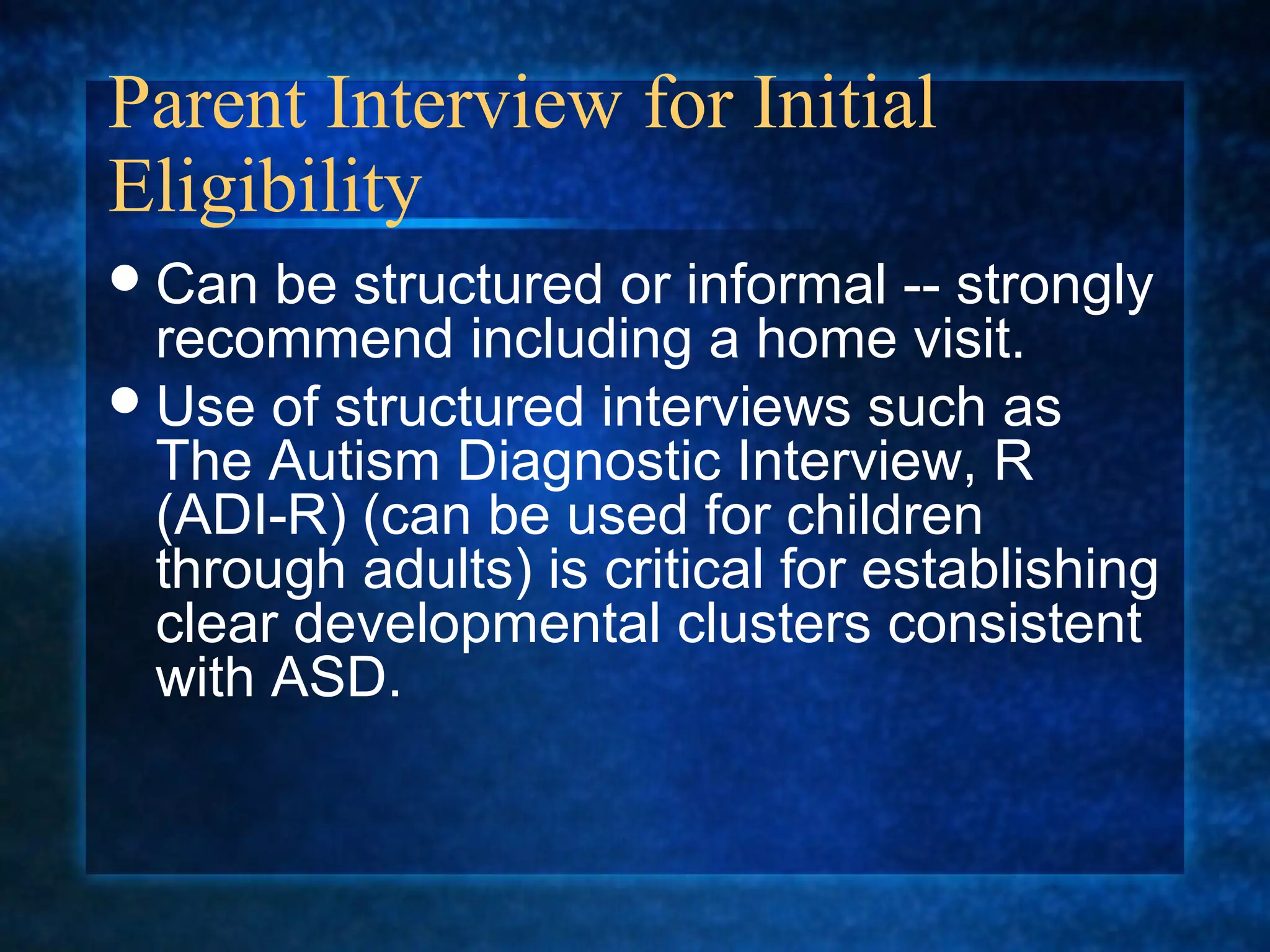 Parent Interview for Initial
Eligibility
 Can  be structured or informal -- strongly
  recommend including a home visit.
 Use of structured interviews such as
  The Autism Diagnostic Interview, R
  (ADI-R) (can be used for children
  through adults) is critical for establishing
  clear developmental clusters consistent
  with ASD.
 
