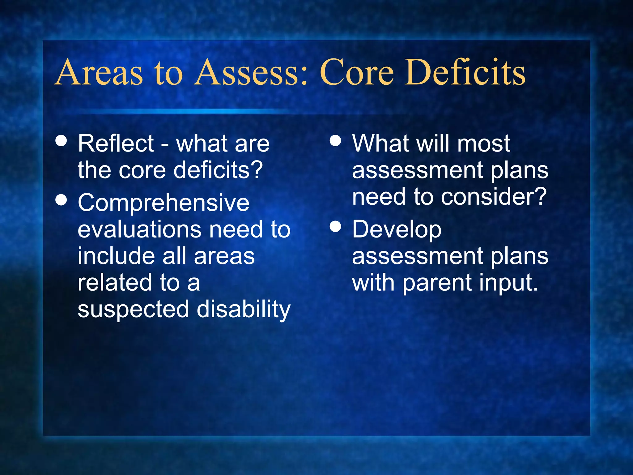Areas to Assess: Core Deficits
 Reflect - what are      What  will most
  the core deficits?       assessment plans
 Comprehensive            need to consider?
  evaluations need to     Develop
  include all areas        assessment plans
  related to a             with parent input.
  suspected disability
 