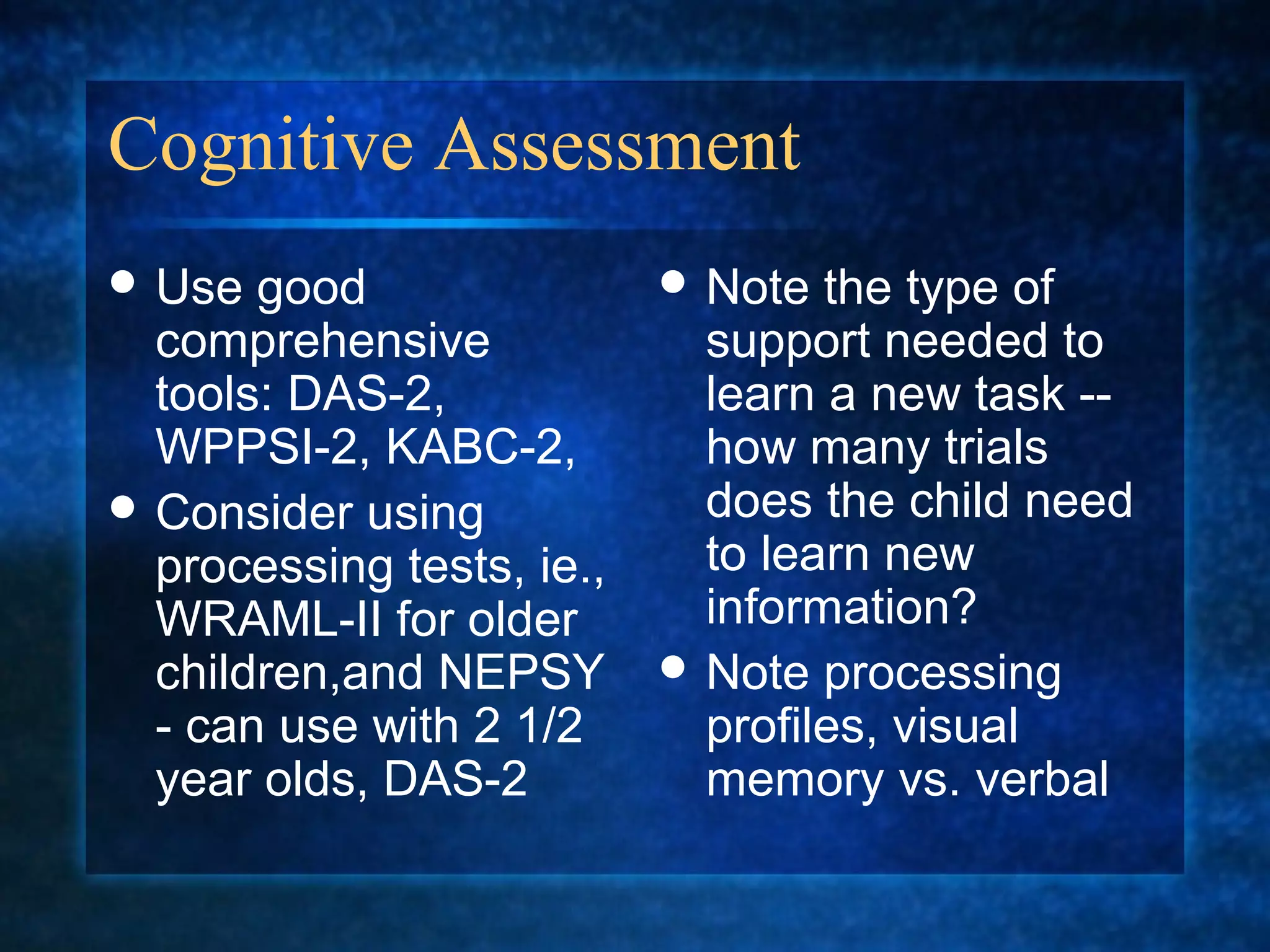 Cognitive Assessment
 Use  good                 Note  the type of
  comprehensive              support needed to
  tools: DAS-2,              learn a new task --
  WPPSI-2, KABC-2,           how many trials
 Consider using             does the child need
  processing tests, ie.,     to learn new
  WRAML-II for older         information?
  children,and NEPSY        Note processing
  - can use with 2 1/2       profiles, visual
  year olds, DAS-2           memory vs. verbal
 
