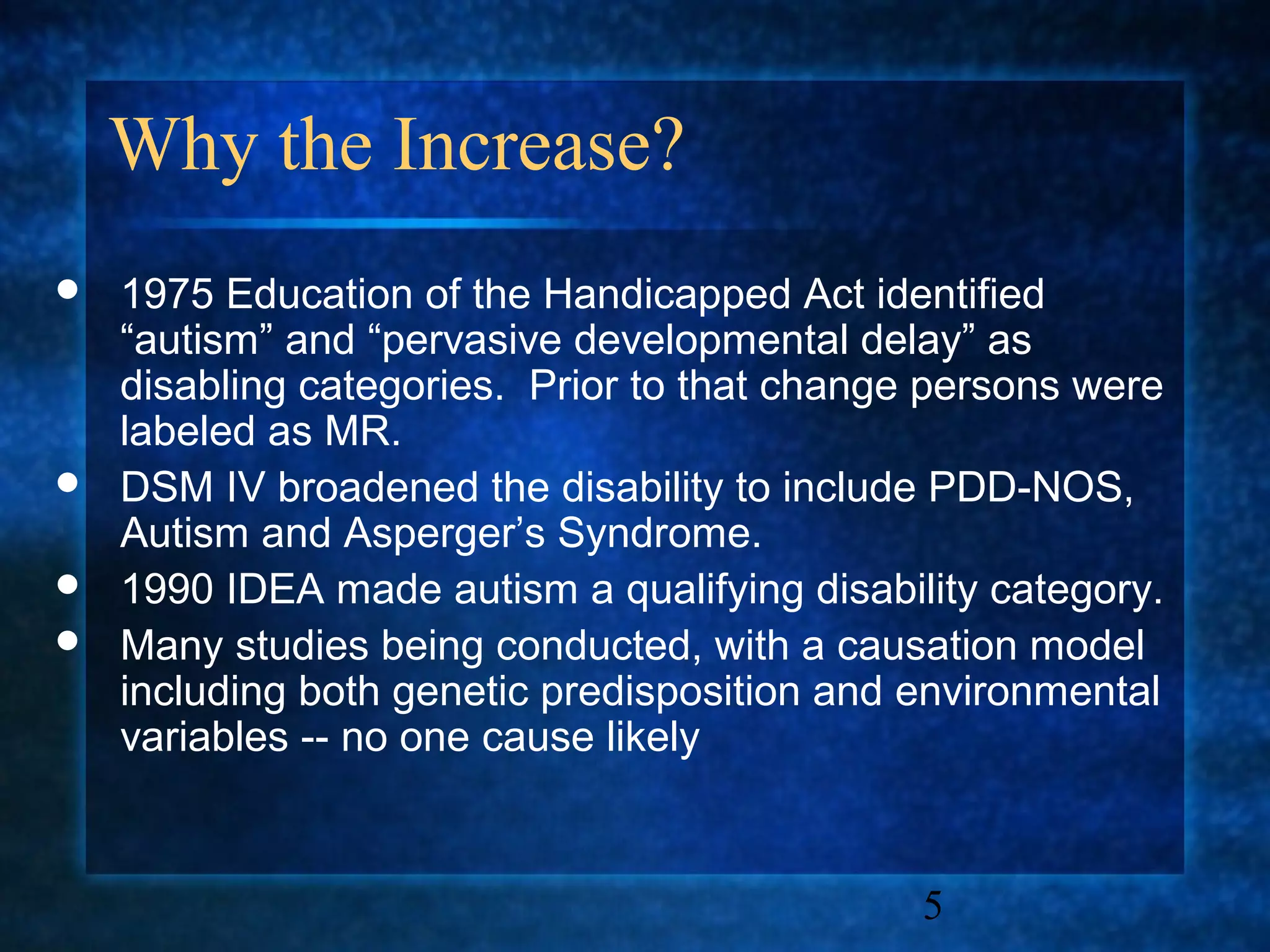 Why the Increase?
   1975 Education of the Handicapped Act identified
    “autism” and “pervasive developmental delay” as
    disabling categories. Prior to that change persons were
    labeled as MR.
   DSM IV broadened the disability to include PDD-NOS,
    Autism and Asperger’s Syndrome.
   1990 IDEA made autism a qualifying disability category.
   Many studies being conducted, with a causation model
    including both genetic predisposition and environmental
    variables -- no one cause likely


                                              5
 