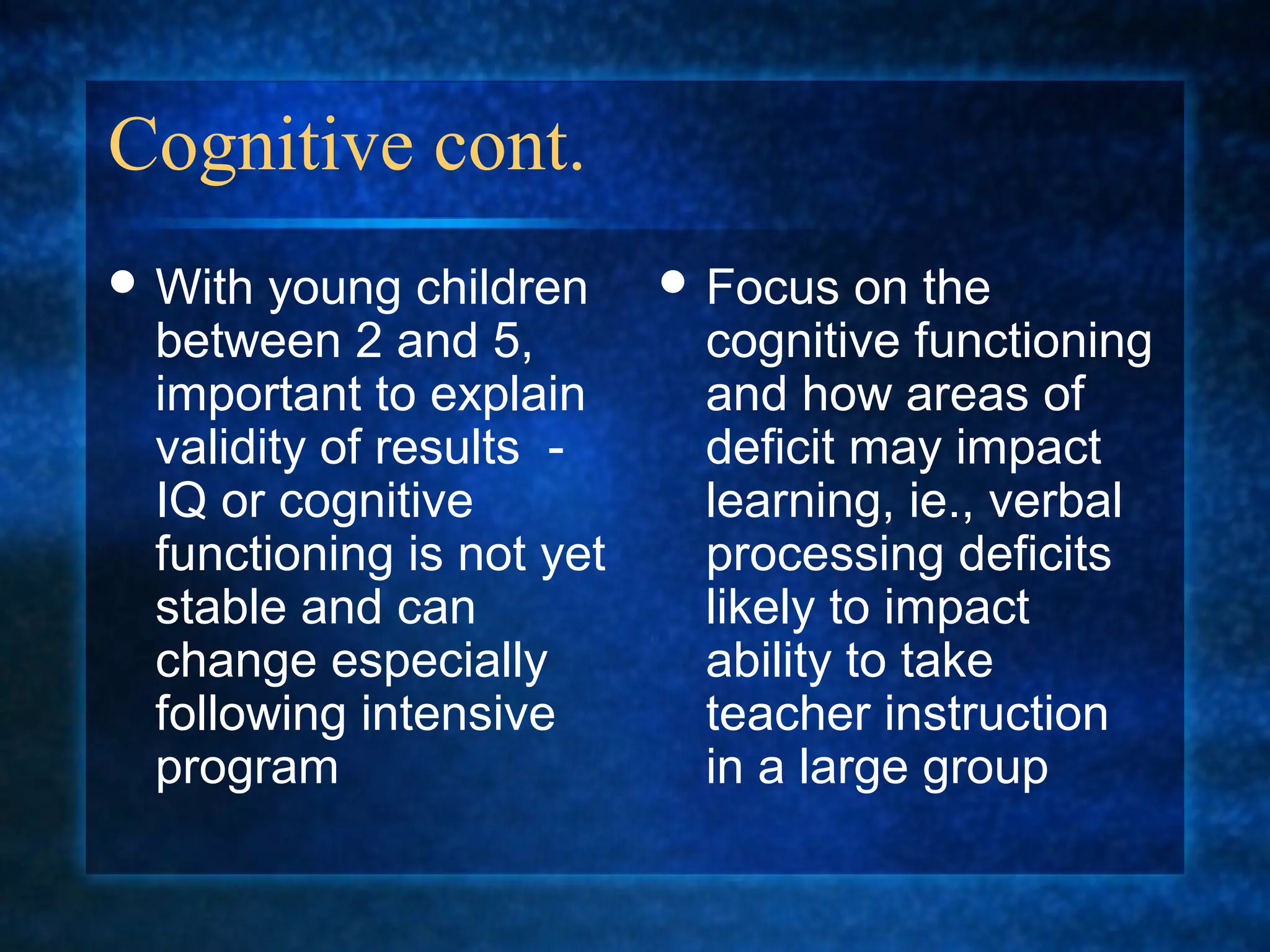 Cognitive cont.
 With young children      Focus   on the
 between 2 and 5,          cognitive functioning
 important to explain      and how areas of
 validity of results -     deficit may impact
 IQ or cognitive           learning, ie., verbal
 functioning is not yet    processing deficits
 stable and can            likely to impact
 change especially         ability to take
 following intensive       teacher instruction
 program                   in a large group
 