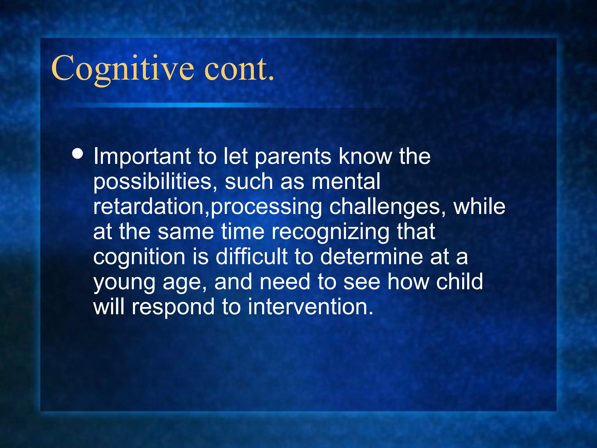 Cognitive cont.

  Important   to let parents know the
   possibilities, such as mental
   retardation,processing challenges, while
   at the same time recognizing that
   cognition is difficult to determine at a
   young age, and need to see how child
   will respond to intervention.
 