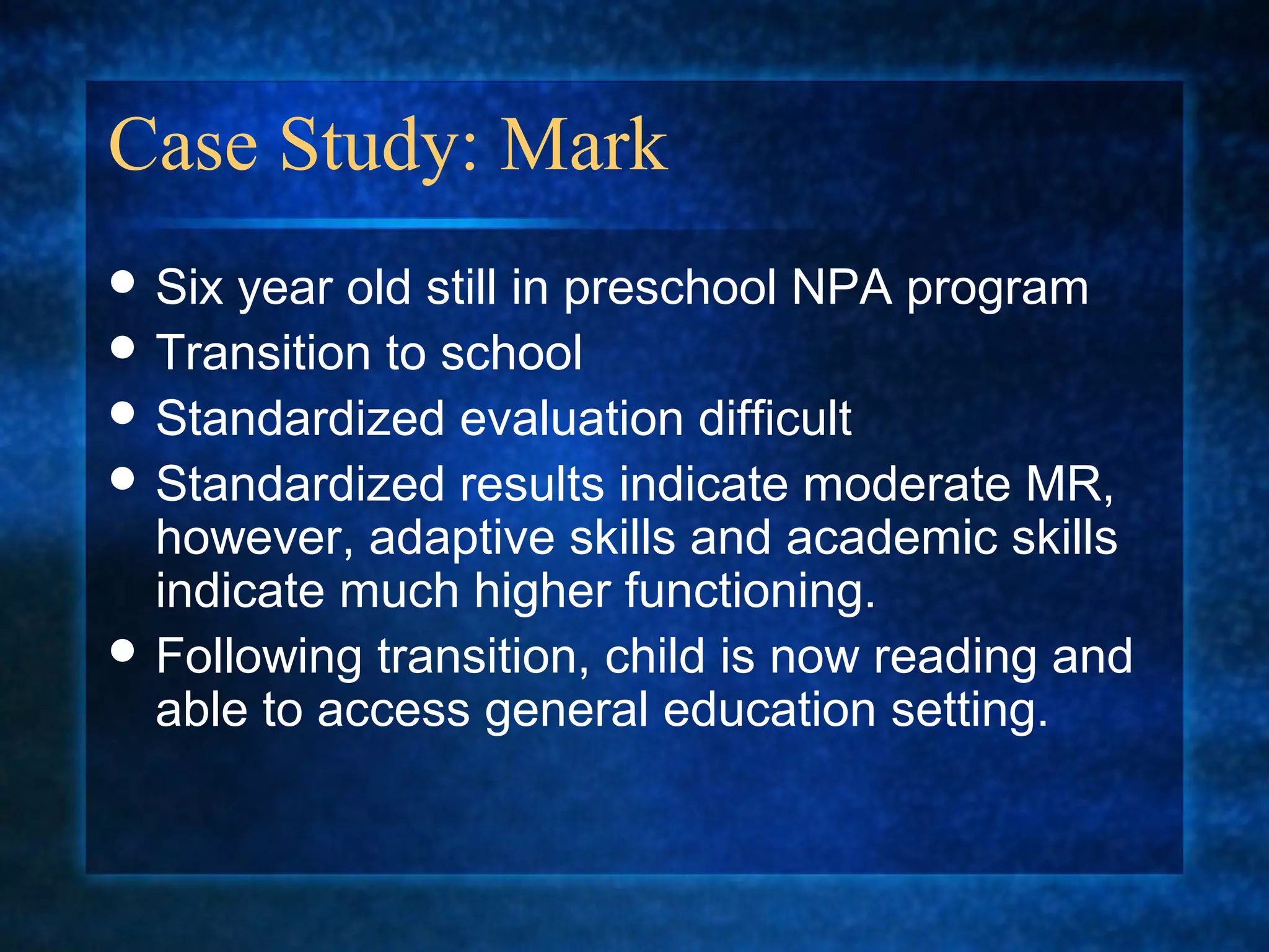Case Study: Mark
 Six year old still in preschool NPA program
 Transition to school
 Standardized evaluation difficult
 Standardized results indicate moderate MR,
  however, adaptive skills and academic skills
  indicate much higher functioning.
 Following transition, child is now reading and
  able to access general education setting.
 
