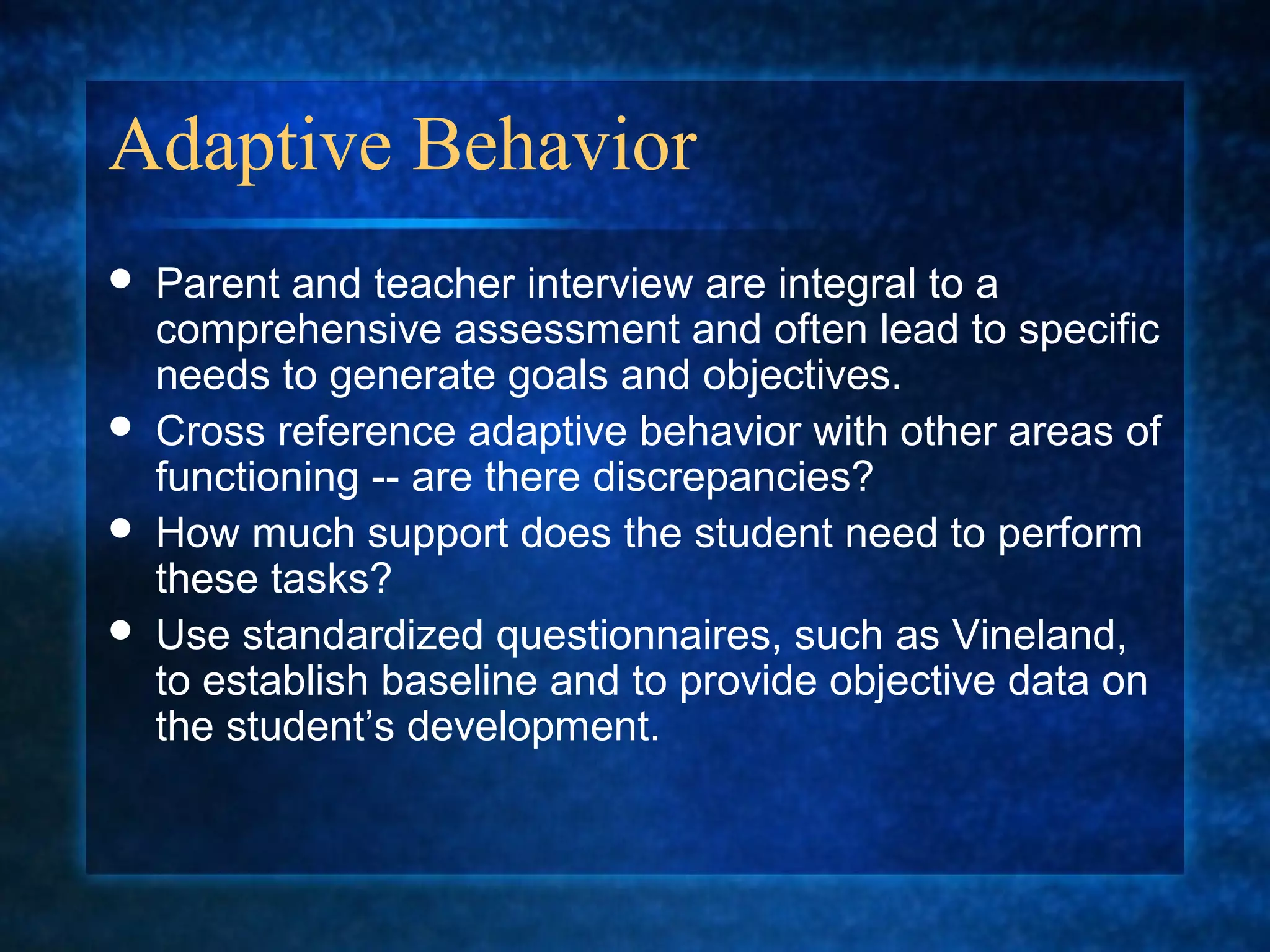 Adaptive Behavior
   Parent and teacher interview are integral to a
    comprehensive assessment and often lead to specific
    needs to generate goals and objectives.
   Cross reference adaptive behavior with other areas of
    functioning -- are there discrepancies?
   How much support does the student need to perform
    these tasks?
   Use standardized questionnaires, such as Vineland,
    to establish baseline and to provide objective data on
    the student’s development.
 