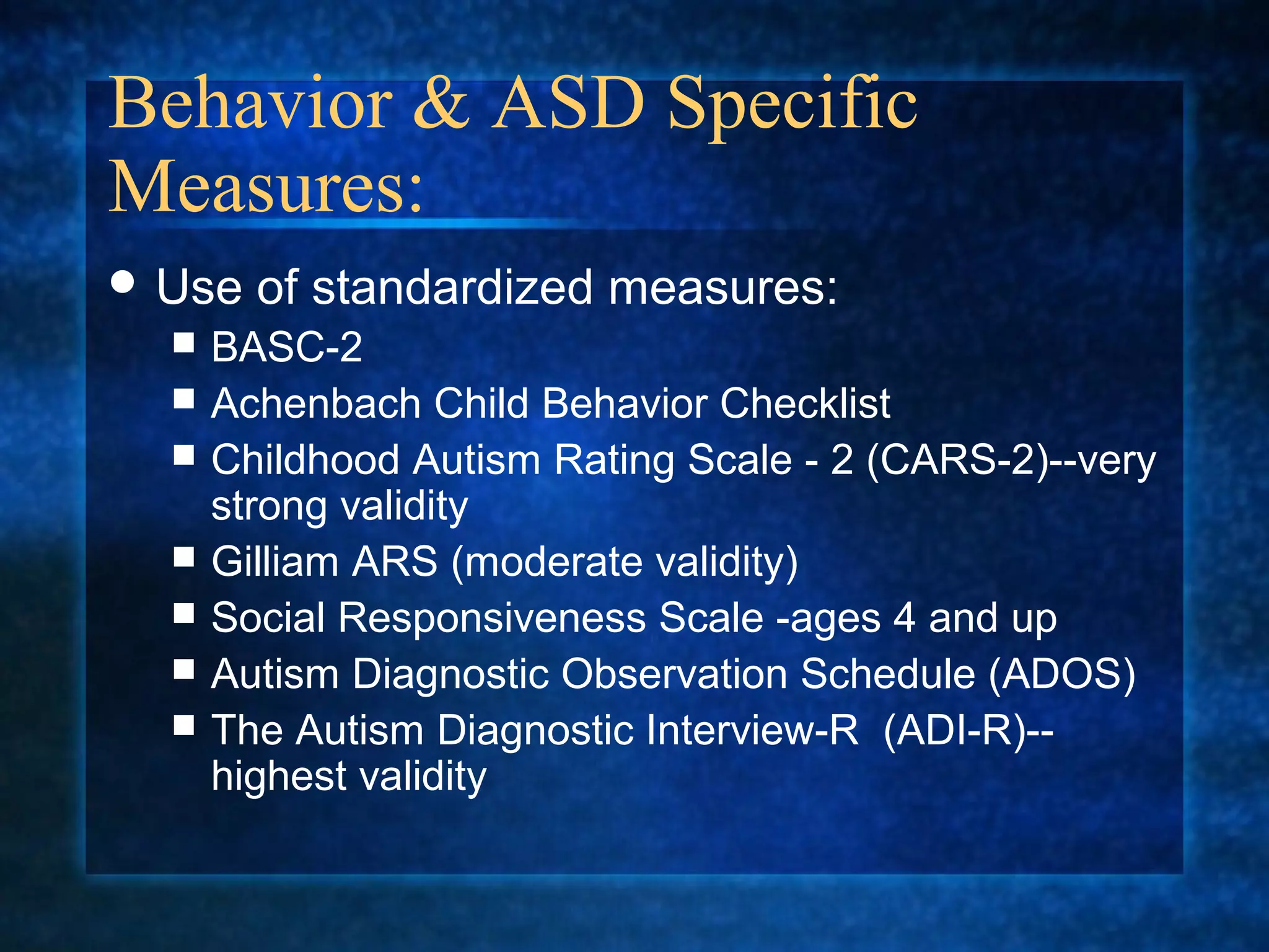 Behavior & ASD Specific
Measures:
 Use   of standardized measures:
     BASC-2
     Achenbach Child Behavior Checklist
     Childhood Autism Rating Scale - 2 (CARS-2)--very
      strong validity
     Gilliam ARS (moderate validity)
     Social Responsiveness Scale -ages 4 and up
     Autism Diagnostic Observation Schedule (ADOS)
     The Autism Diagnostic Interview-R (ADI-R)--
      highest validity
 