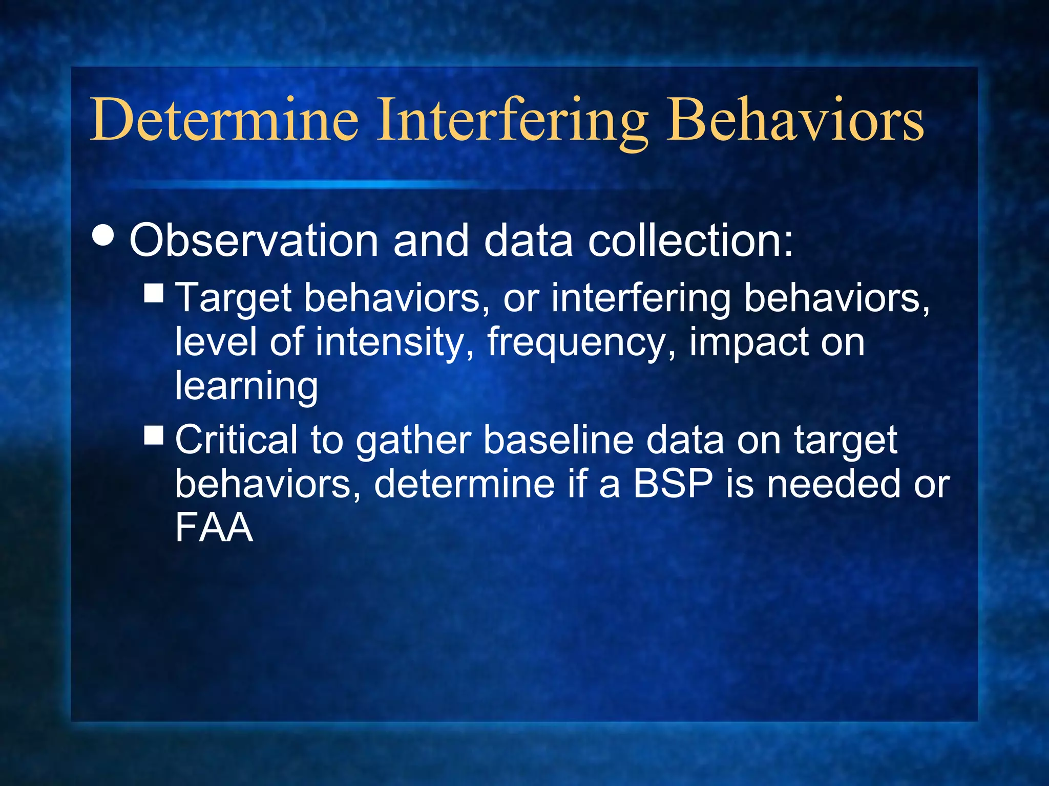 Determine Interfering Behaviors
 Observation   and data collection:
   Target  behaviors, or interfering behaviors,
    level of intensity, frequency, impact on
    learning
   Critical to gather baseline data on target
    behaviors, determine if a BSP is needed or
    FAA
 