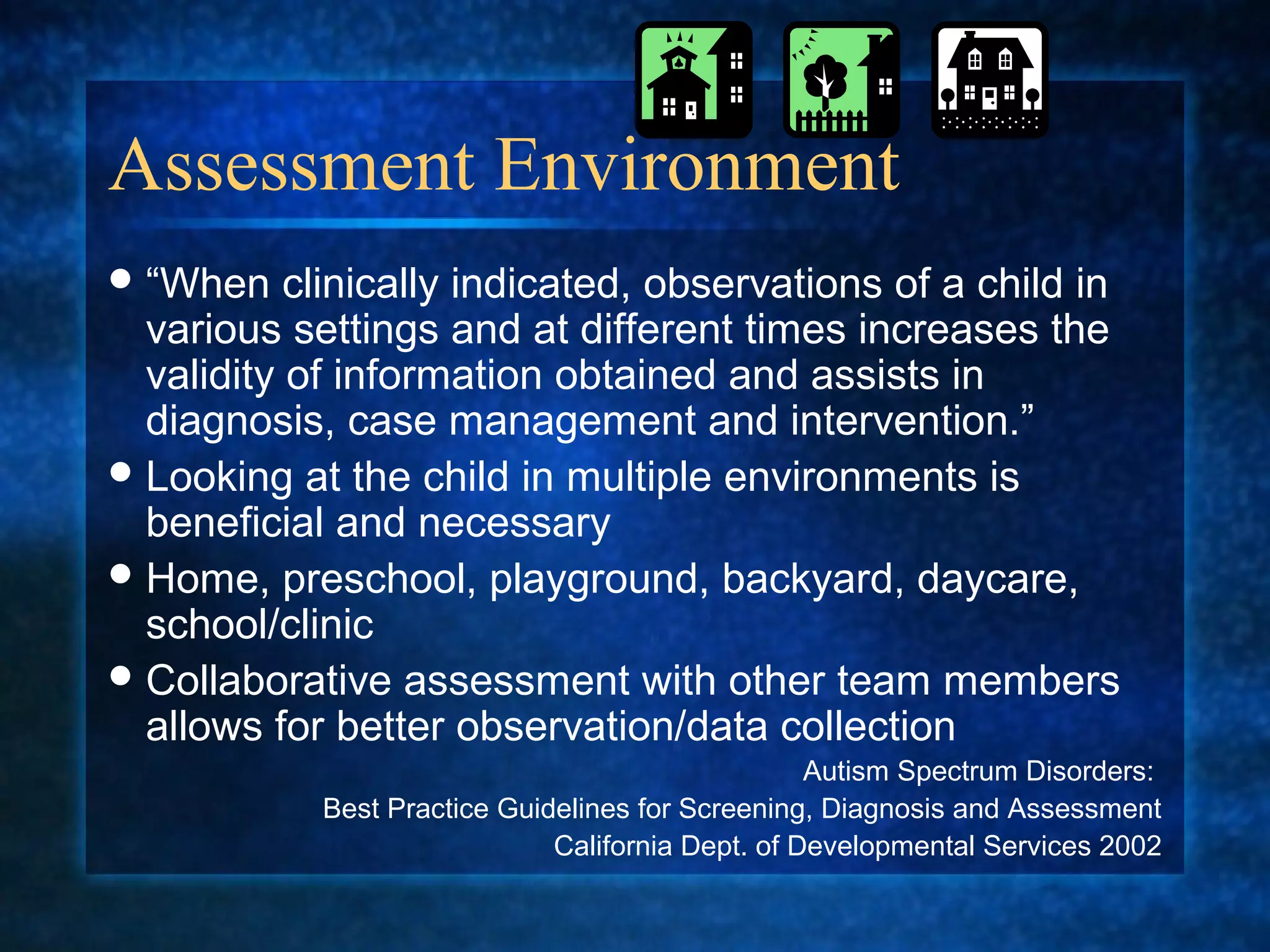 Assessment Environment
 “When    clinically indicated, observations of a child in
  various settings and at different times increases the
  validity of information obtained and assists in
  diagnosis, case management and intervention.”
 Looking at the child in multiple environments is
  beneficial and necessary
 Home, preschool, playground, backyard, daycare,
  school/clinic
 Collaborative assessment with other team members
  allows for better observation/data collection
                                                   Autism Spectrum Disorders:
            Best Practice Guidelines for Screening, Diagnosis and Assessment
                              California Dept. of Developmental Services 2002
 