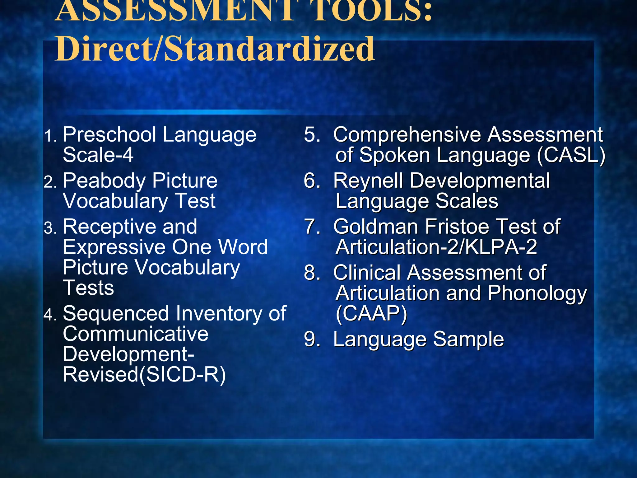 ASSESSMENT TOOLS:
 Direct/Standardized

1. Preschool   Language   5. Comprehensive Assessment
   Scale-4                   of Spoken Language (CASL)
2. Peabody Picture        6. Reynell Developmental
   Vocabulary Test           Language Scales
3. Receptive and          7. Goldman Fristoe Test of
   Expressive One Word       Articulation-2/KLPA-2
   Picture Vocabulary     8. Clinical Assessment of
   Tests                     Articulation and Phonology
4. Sequenced Inventory of    (CAAP)
   Communicative          9. Language Sample
   Development-
   Revised(SICD-R)
 