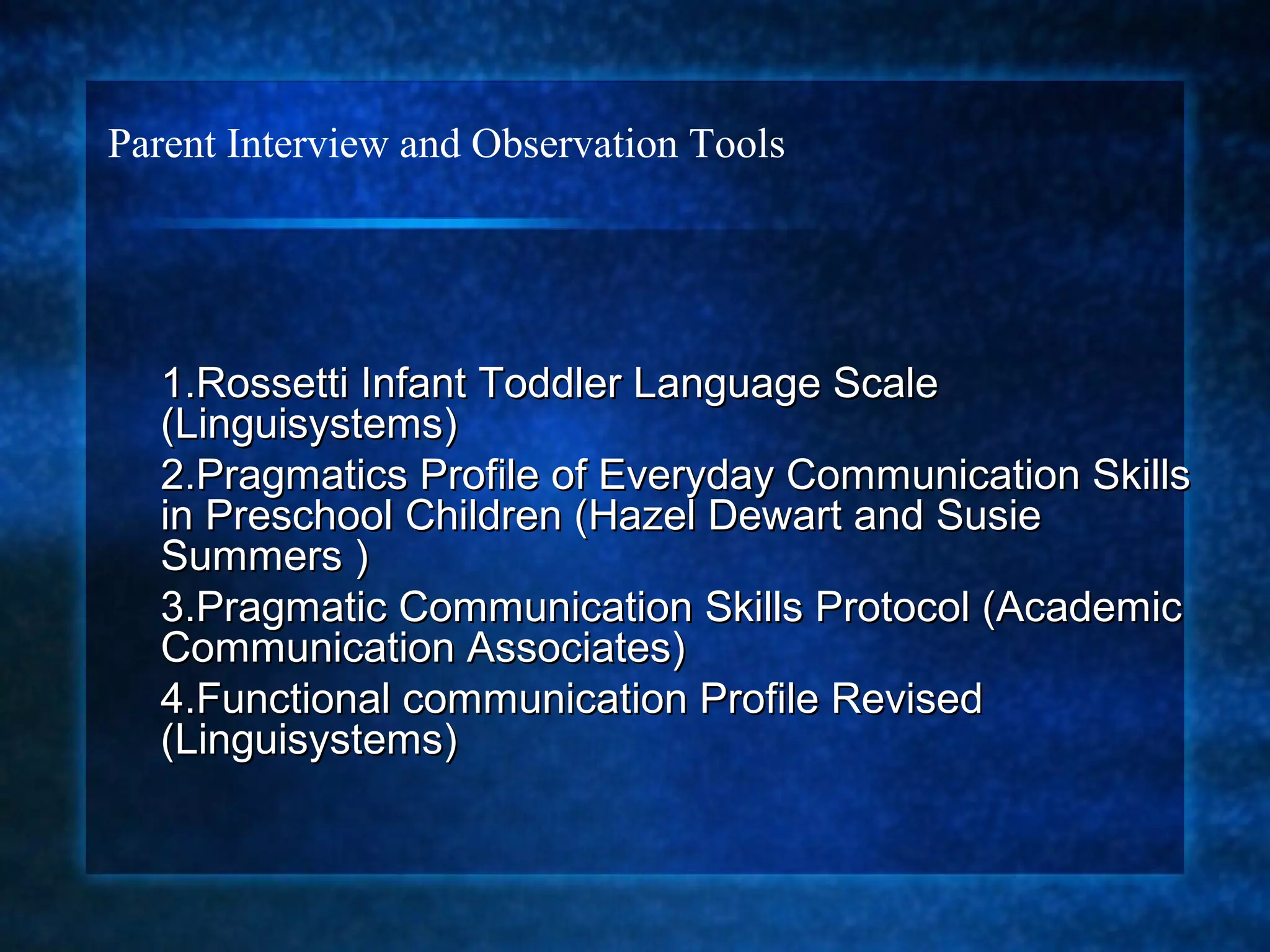Parent Interview and Observation Tools




  1.Rossetti Infant Toddler Language Scale
  (Linguisystems)
  2.Pragmatics Profile of Everyday Communication Skills
  in Preschool Children (Hazel Dewart and Susie
  Summers )
  3.Pragmatic Communication Skills Protocol (Academic
  Communication Associates)
  4.Functional communication Profile Revised
  (Linguisystems)
 
