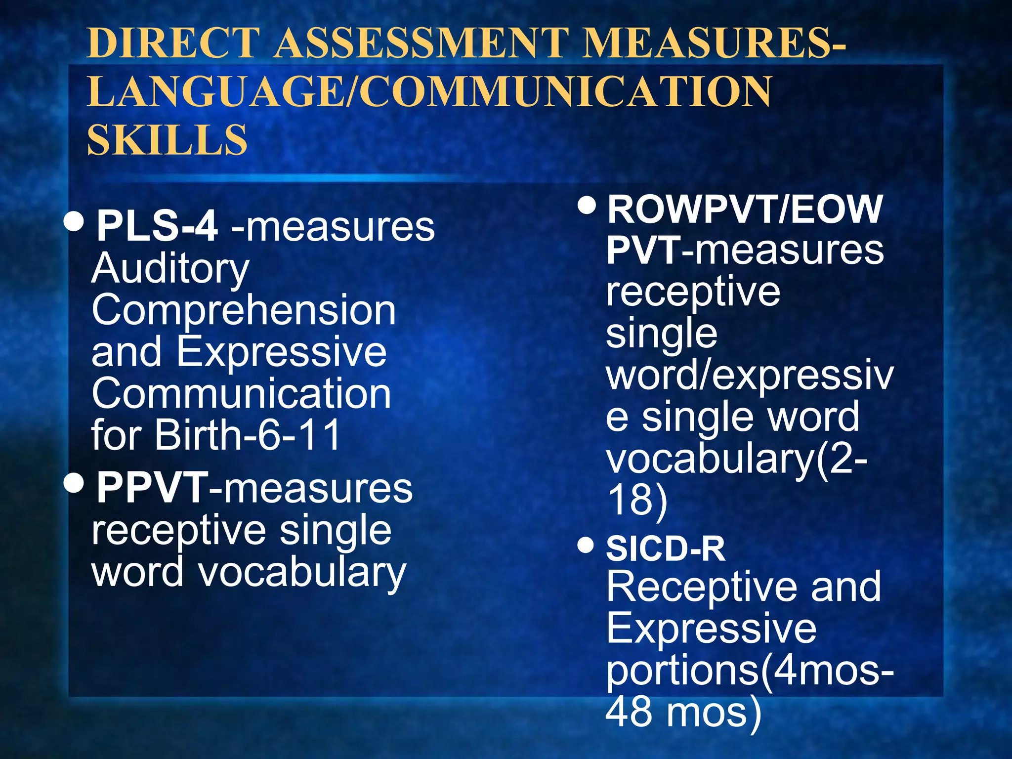DIRECT ASSESSMENT MEASURES-
 LANGUAGE/COMMUNICATION
 SKILLS
                     ROWPVT/EOW
PLS-4   -measures
 Auditory             PVT-measures
 Comprehension        receptive
 and Expressive       single
 Communication        word/expressiv
 for Birth-6-11       e single word
                      vocabulary(2-
PPVT-measures
                      18)
 receptive single     SICD-R
 word vocabulary      Receptive and
                      Expressive
                      portions(4mos-
                      48 mos)
 