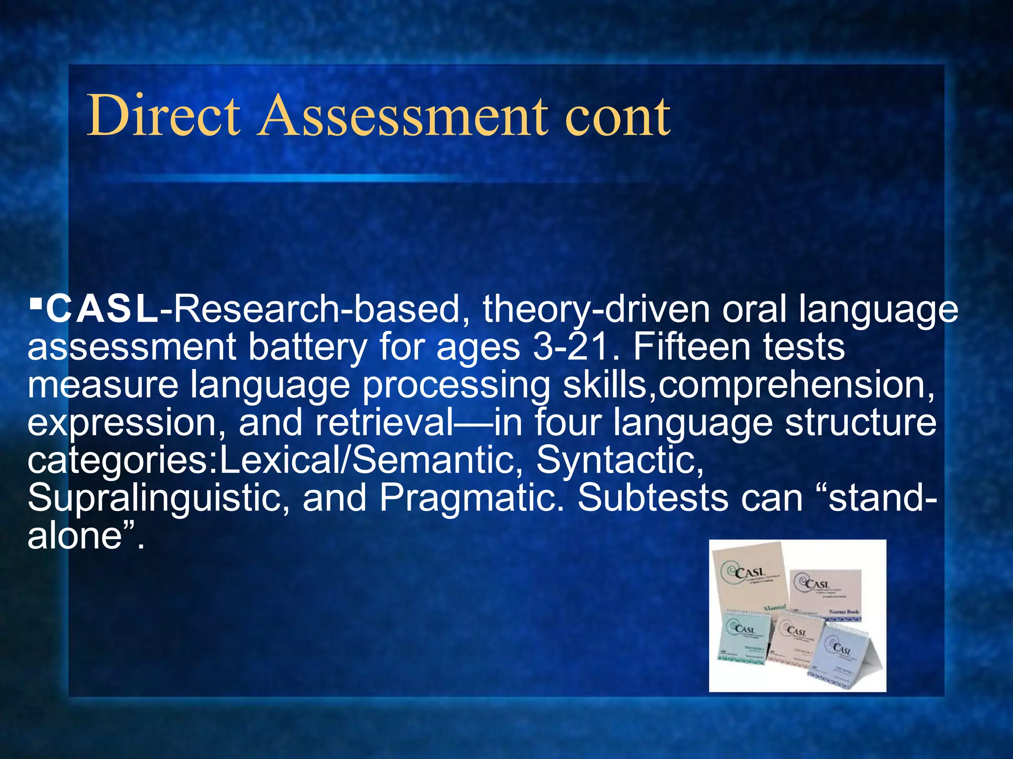 Direct Assessment cont

CASL-Research-based, theory-driven oral language
assessment battery for ages 3-21. Fifteen tests
measure language processing skills,comprehension,
expression, and retrieval—in four language structure
categories:Lexical/Semantic, Syntactic,
Supralinguistic, and Pragmatic. Subtests can “stand-
alone”.
 