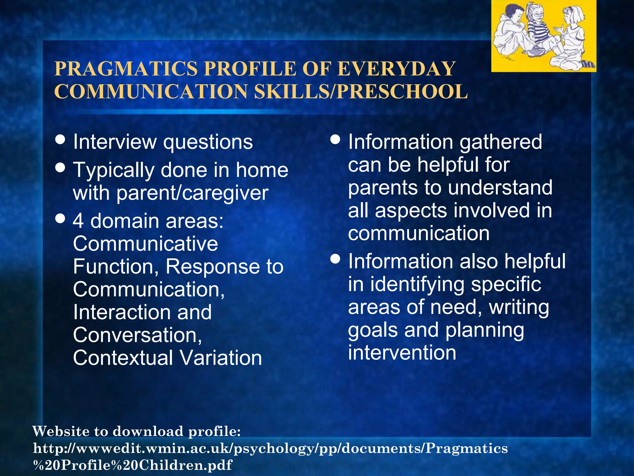 PRAGMATICS PROFILE OF EVERYDAY
  COMMUNICATION SKILLS/PRESCHOOL

   Interview questions               Information   gathered
   Typically done in home             can be helpful for
    with parent/caregiver              parents to understand
   4 domain areas:                    all aspects involved in
                                       communication
    Communicative
                                      Information also helpful
    Function, Response to
    Communication,                     in identifying specific
    Interaction and                    areas of need, writing
    Conversation,                      goals and planning
    Contextual Variation               intervention


Website to download profile:
http://wwwedit.wmin.ac.uk/psychology/pp/documents/Pragmatics
%20Profile%20Children.pdf
 