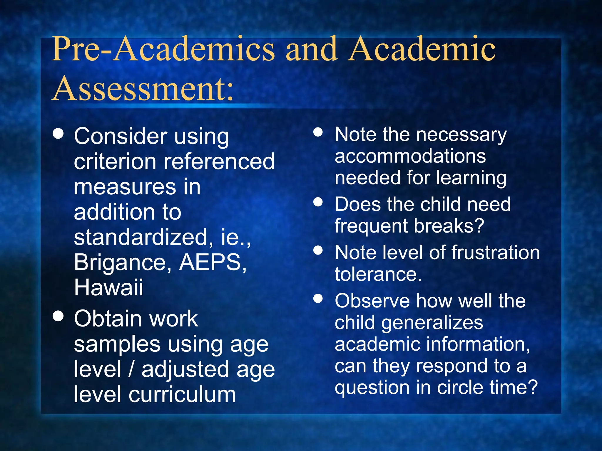 Pre-Academics and Academic
Assessment:
 Consider   using          Note the necessary
  criterion referenced       accommodations
                             needed for learning
  measures in
  addition to
                            Does the child need
                             frequent breaks?
  standardized, ie.,        Note level of frustration
  Brigance, AEPS,            tolerance.
  Hawaii                    Observe how well the
 Obtain work                child generalizes
  samples using age          academic information,
  level / adjusted age       can they respond to a
  level curriculum           question in circle time?
 