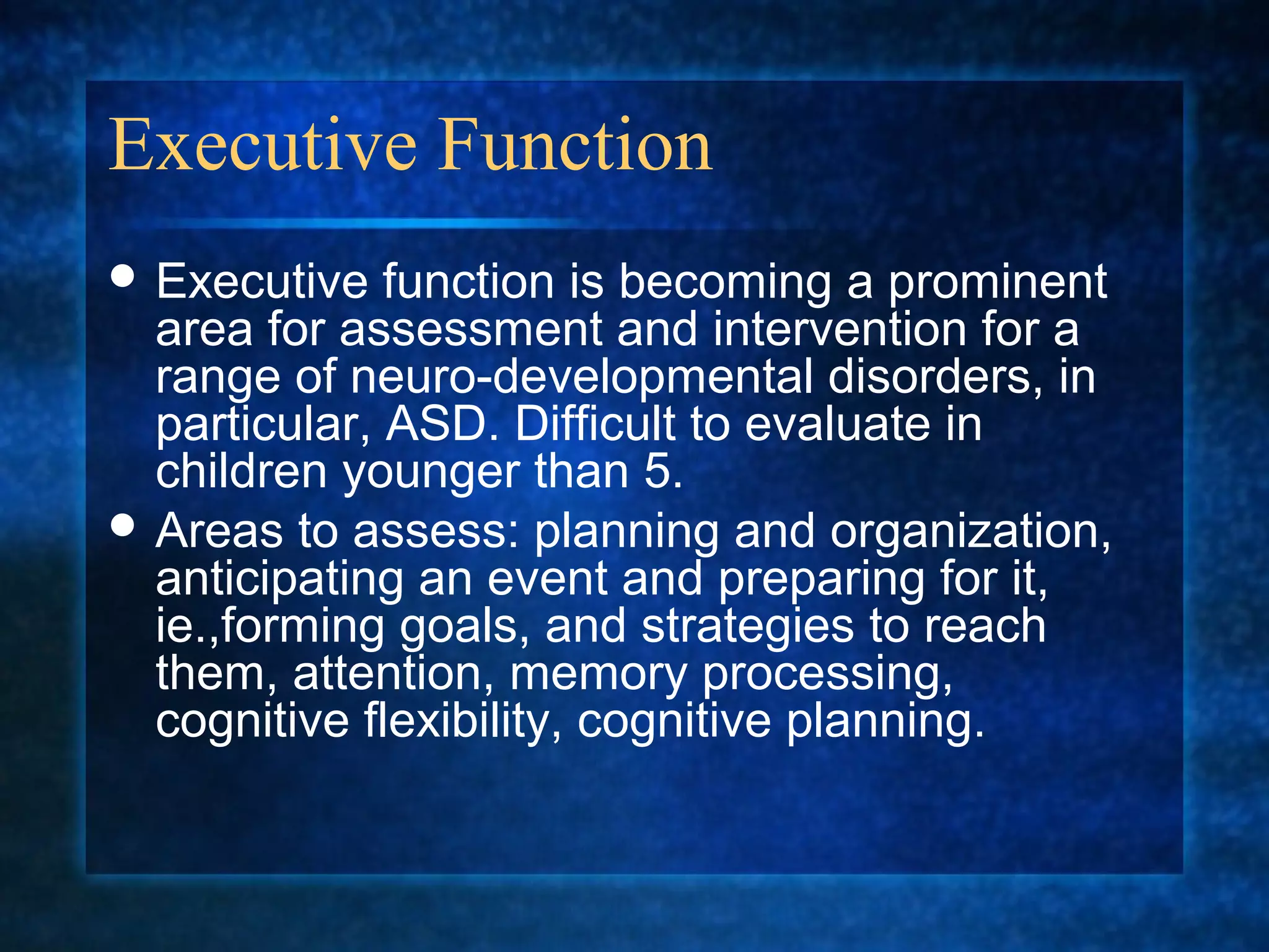 Executive Function
 Executive   function is becoming a prominent
  area for assessment and intervention for a
  range of neuro-developmental disorders, in
  particular, ASD. Difficult to evaluate in
  children younger than 5.
 Areas to assess: planning and organization,
  anticipating an event and preparing for it,
  ie.,forming goals, and strategies to reach
  them, attention, memory processing,
  cognitive flexibility, cognitive planning.
 