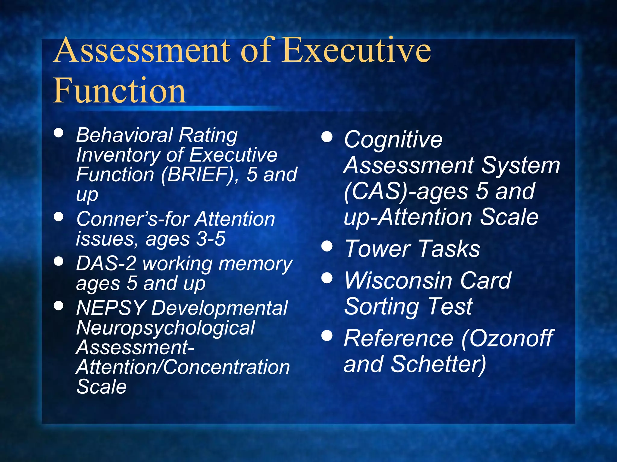 Assessment of Executive
Function
   Behavioral Rating          Cognitive
    Inventory of Executive
    Function (BRIEF), 5 and     Assessment System
    up                          (CAS)-ages 5 and
   Conner’s-for Attention      up-Attention Scale
    issues, ages 3-5           Tower Tasks
   DAS-2 working memory
    ages 5 and up              Wisconsin Card
   NEPSY Developmental         Sorting Test
    Neuropsychological         Reference (Ozonoff
    Assessment-
    Attention/Concentration     and Schetter)
    Scale
 