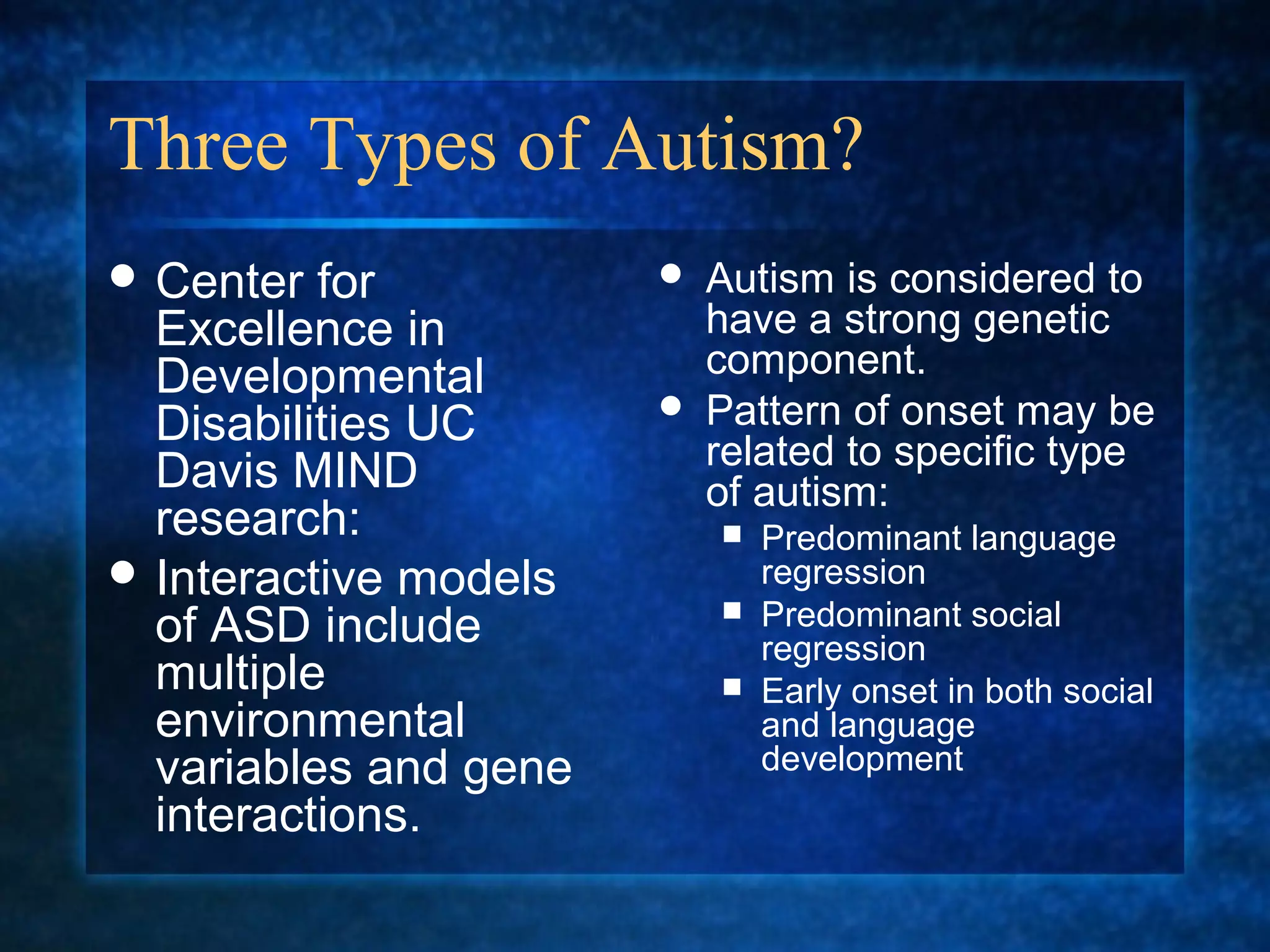Three Types of Autism?
 Center  for             Autism is considered to
  Excellence in            have a strong genetic
  Developmental            component.
  Disabilities UC         Pattern of onset may be
                           related to specific type
  Davis MIND               of autism:
  research:                 Predominant language
 Interactive models         regression
                            Predominant social
  of ASD include             regression
  multiple                  Early onset in both social
  environmental              and language
  variables and gene         development
  interactions.
 