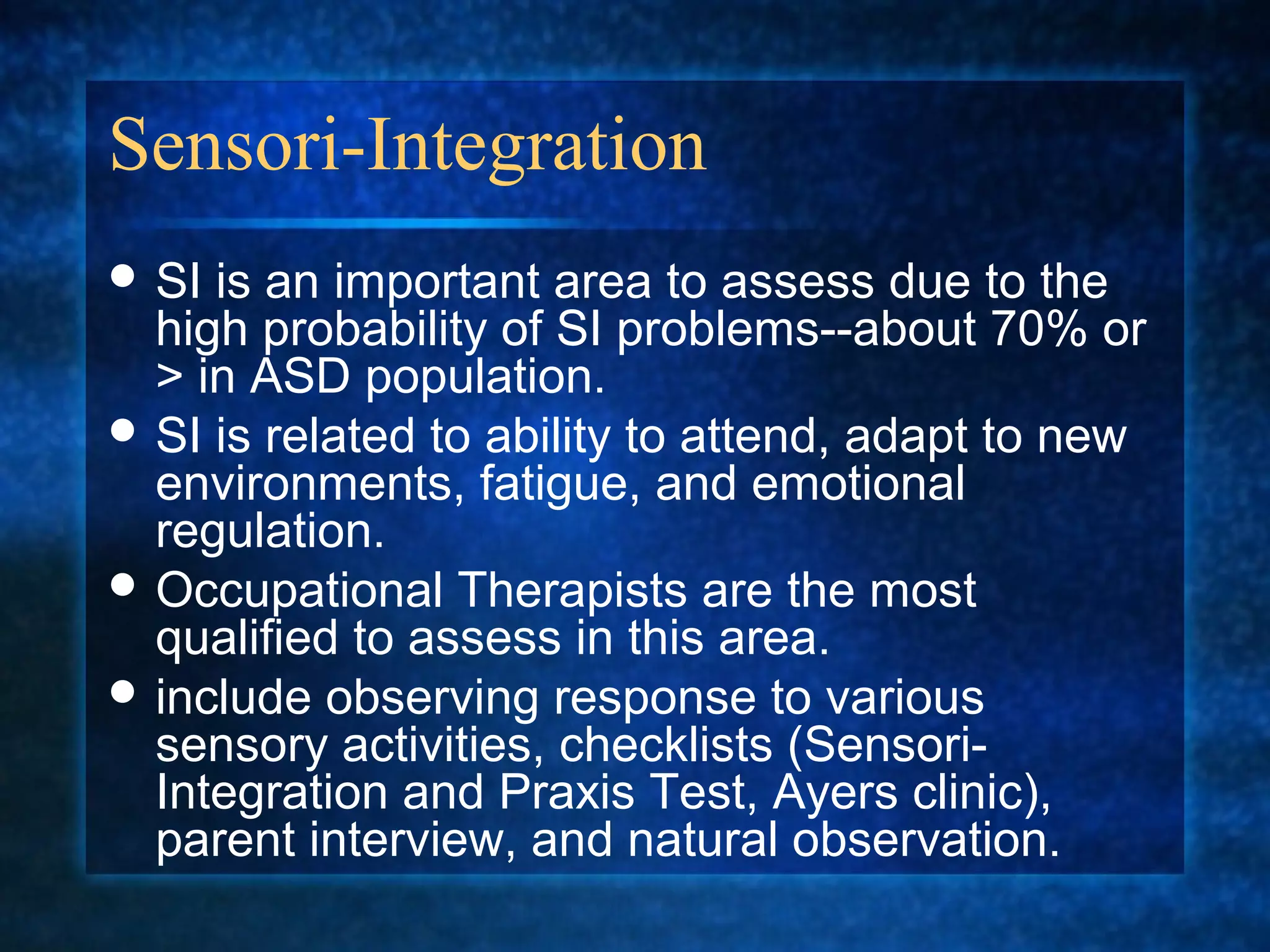 Sensori-Integration
 SI is an important area to assess due to the
  high probability of SI problems--about 70% or
  > in ASD population.
 SI is related to ability to attend, adapt to new
  environments, fatigue, and emotional
  regulation.
 Occupational Therapists are the most
  qualified to assess in this area.
 include observing response to various
  sensory activities, checklists (Sensori-
  Integration and Praxis Test, Ayers clinic),
  parent interview, and natural observation.
 