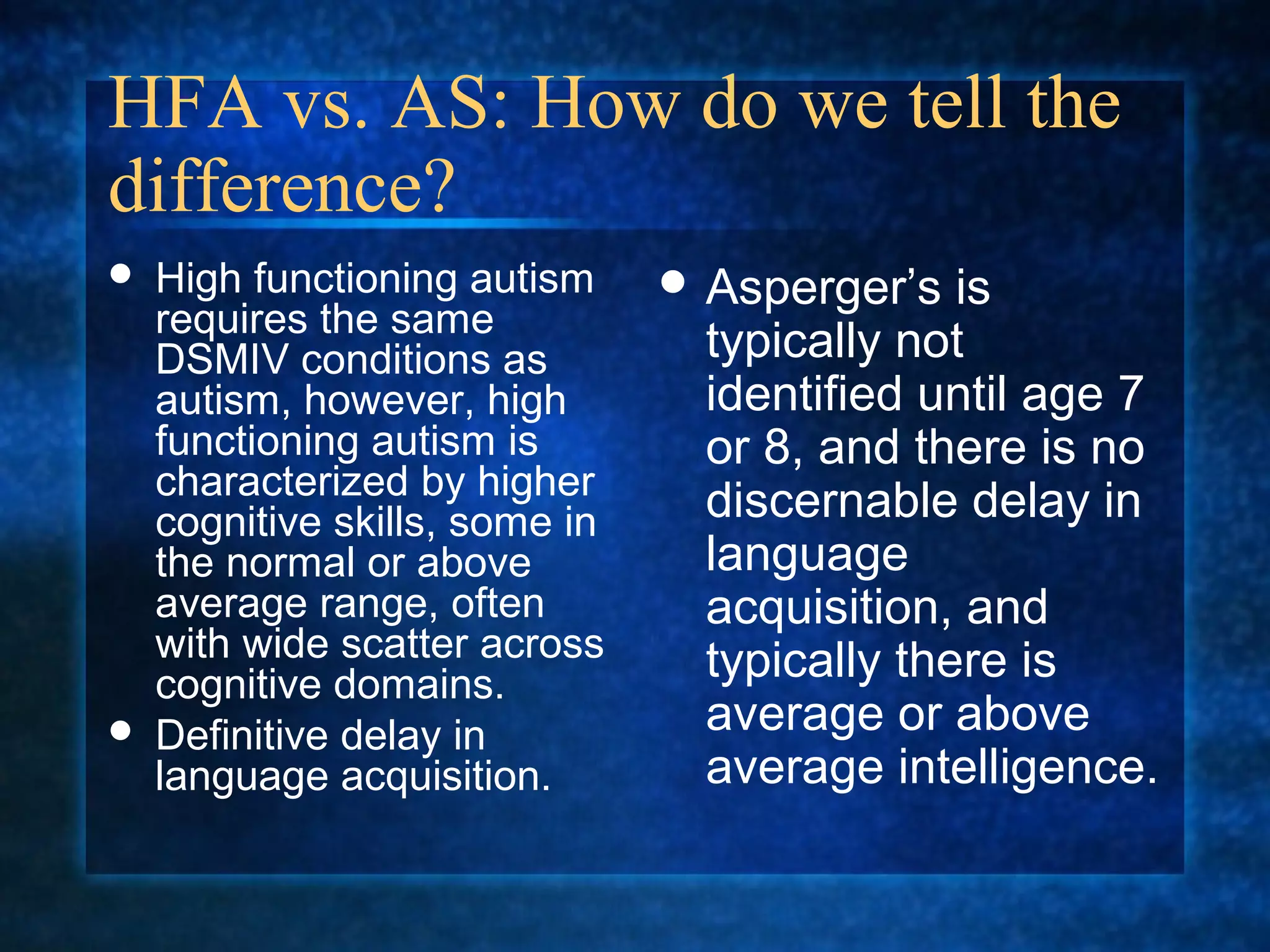 HFA vs. AS: How do we tell the
difference?
   High functioning autism      Asperger’s   is
    requires the same
    DSMIV conditions as           typically not
    autism, however, high         identified until age 7
    functioning autism is         or 8, and there is no
    characterized by higher
    cognitive skills, some in     discernable delay in
    the normal or above           language
    average range, often          acquisition, and
    with wide scatter across      typically there is
    cognitive domains.
   Definitive delay in           average or above
    language acquisition.         average intelligence.
 