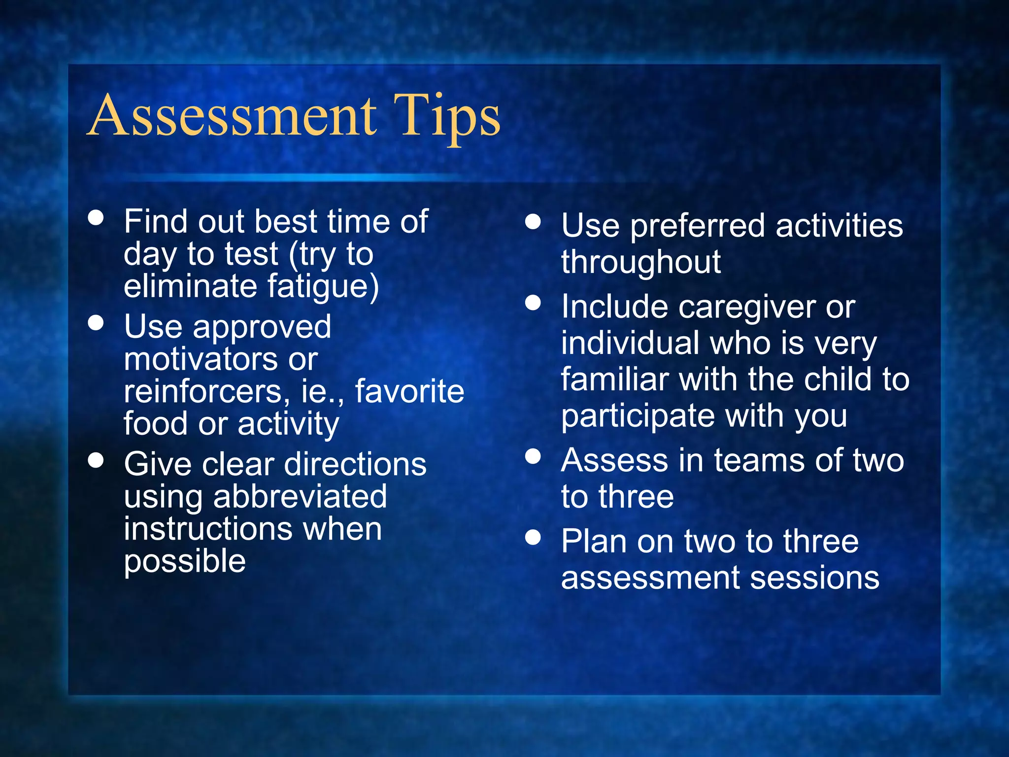 Assessment Tips
   Find out best time of           Use preferred activities
    day to test (try to              throughout
    eliminate fatigue)              Include caregiver or
   Use approved                     individual who is very
    motivators or
    reinforcers, ie., favorite       familiar with the child to
    food or activity                 participate with you
   Give clear directions           Assess in teams of two
    using abbreviated                to three
    instructions when               Plan on two to three
    possible                         assessment sessions
 