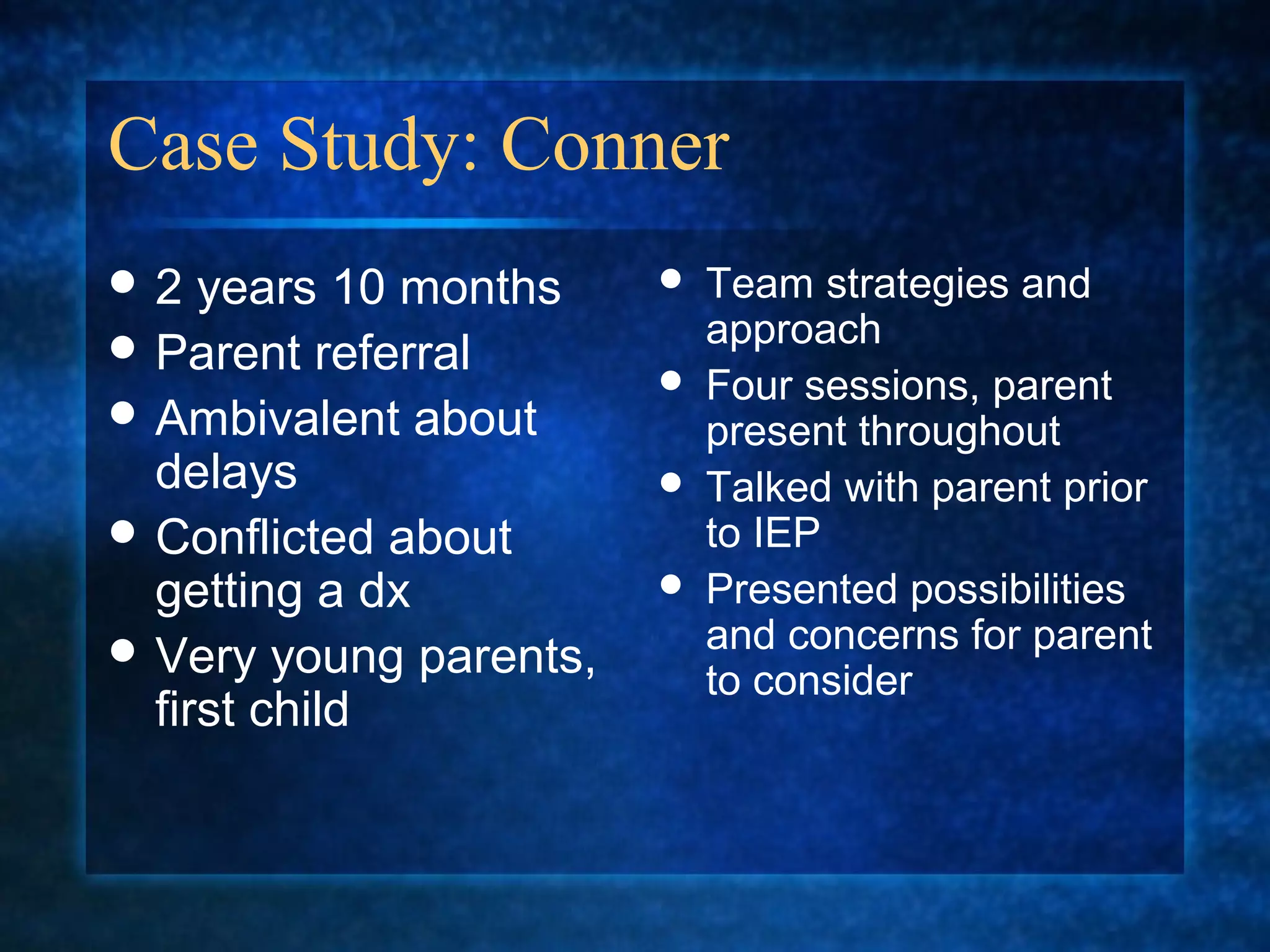 Case Study: Conner
2   years 10 months       Team strategies and
 Parent referral           approach
                           Four sessions, parent
 Ambivalent about          present throughout
  delays                   Talked with parent prior
 Conflicted about          to IEP
  getting a dx             Presented possibilities
 Very young parents,       and concerns for parent
                            to consider
  first child
 