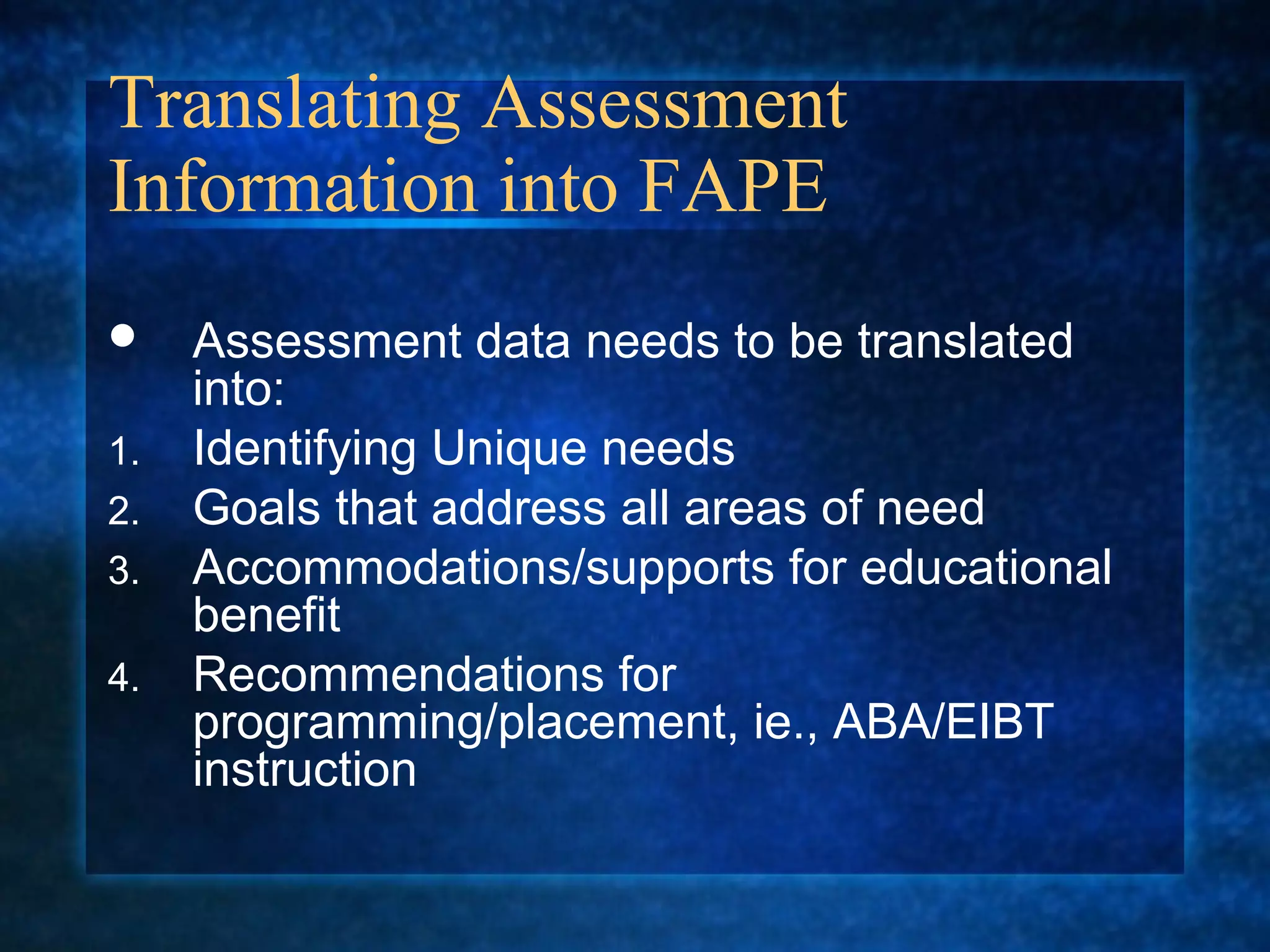 Translating Assessment
Information into FAPE
    Assessment data needs to be translated
     into:
1.   Identifying Unique needs
2.   Goals that address all areas of need
3.   Accommodations/supports for educational
     benefit
4.   Recommendations for
     programming/placement, ie., ABA/EIBT
     instruction
 